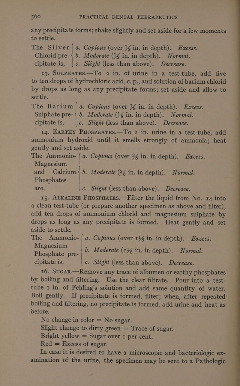 any precipitate forms; shake slightly and set aside for a few moments to settle. The Silver | a. Copious (over 4 in. in depth). Excess. Chlorid pre-; b. Moderate (4% in. in depth). Normal. cipitate is, |[c. Slight (less than above). Decrease. 13. SULPHATES.—To 2 in. of urine in a test-tube, add five to ten drops of hydrochloric acid, c. p., and solution of barium chlorid by drops as long as any precipitate forms; set aside and allow to settle. . The Barium | a. Copious (over }¢ in. in depth). Excess. Sulphate pre- { 6. Moderate (3g in. in depth). Normal. cipitate is, c. Slight (less than above). Decrease. 14. EARTHY PHOSPHATES.—To 2 in. urine in a test-tube, add ammonium hydroxid until it smells strongly of ammonia; heat gently and set aside. The Ammonio- { a. Copious (over 3g in. in depth). Excess. Magnesium and Calcium 4 6. Moderate (3 in. in depth). Normal. Phosphates , are, c. Slight (less than above). Decrease. 15. ALKALINE PHOSPHATES.—Filter the liquid from No. 14 into a clean test-tube (or prepare another specimen as above and filter), add ten drops of ammonium chlorid and magnesium sulphate by drops as long as any precipitate is formed. Heat gently and set aside to settle. The Ammonio- | a. Copious (over 11g in. in depth). Excess. Magnesium oe ae Phosphate Ae b. pee oderate (14 in. in depth). Normal. cipitate is, | c. Slight (less than above). Decrease. 16. SUGAR.—Remove any trace of albumen or earthy phosphates by boiling and filtering. Use the clear filtrate. Pour into a test- tube 1 in. of Fehling’s solution and add same quantity of water. Boil gently. If precipitate is formed, filter; when, after repeated boiling and filtering, no precipitate is formed, add urine and heat as before. No change in color = No sugar. Slight change to dirty green = Trace of sugar. Bright yellow = Sugar over 1 per cent. Red = Excess of sugar. In case it is desired to have a microscopic and bacteriologic ex- amination of the urine, the specimen may be sent to a Pathologic