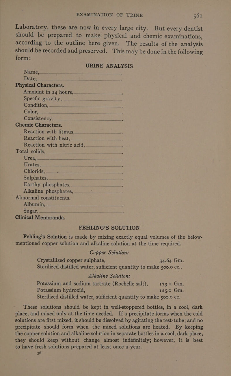 Laboratory, these are now in every large city. But every dentist should be prepared to make physical and chemic examinations, according to the outline here given. The results of the analysis should be recorded and preserved. This may be done in the following form: URINE ANALYSIS Name, < Date, Physical Characters. Amoiunt in 24 hours, Specfic gravity, Condition, Color, Consistency, Chemic Characters. _ Reaction with litmus, Reaction with heat, Reaction with nitric acid, Total solids, Urea, Urates, Chlorids, Sulphates, Earthy phosphates, Alkaline phosphates, Se Abnormal constituents. Albumin, Sugar, Clinical Memoranda. FEHLING’S SOLUTION Fehling’s Solution is made by mixing exactly equal volumes of the below- mentioned copper solution and alkaline solution at the time required. Copper Solution: Crystallized copper sulphate, 34.64 Gm. Sterilized distilled water, sufficient quantity to make 500.0 cc.. Alkaline Solution: Potassium and sodium tartrate (Rochelle salt), 173.0 Gm. Potassium hydroxid, 125.0 Gm. Sterilized distilled water, sufficient quantity to make 500.0 cc. These solutions should be kept in well-stoppered bottles, in a cool, dark place, and mixed only at the time needed. If a precipitate forms when the cold solutions are first mixed, it should be dissolved by agitating the test-tube; and no precipitate should form when the mixed solutions are heated. By keeping the copper solution and alkaline solution in separate bottles in a cool, dark place, they should keep without change almost indefinitely; however, it is best to have fresh solutions prepared at least once a year. 36