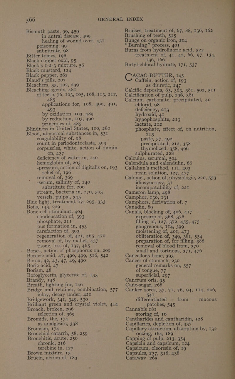 Bismuth paste, 99, 459 in antral disease, 499 healing of wound over, 451 poisoning, 99 subnitrate, 98 Bitter tonics, 198 Black copper oxid, 95 Black’s I-2-3 mixture, 56 Black mustard, 124 Black pepper, 262 Blaud’s pills, 207 Bleachers, 35, 102, 239 Bleaching agents, 481 of teeth, 76, 103, 105, 108, 113, 212, 485 applications for, 108, 490, 491, 493 by oxidation, 103, 489 by reduction, 103, 490 principles of, 485 Blindness in United States, 100, 280 Blood, abnormal substances i in, 531 coagulability of, 98 count in periodontoclasia, 503 corpuscles, white, action of quinin on, 437 ; deficiency of water in, 240 hemoglobin of, 203 -pressure, action of digitalis on, 193 relief of, 196 removal of, 369 -serum, salinity of, 240 substitute for, 200 stream, bacteria in, 270, 503 vessels, pulpal, 345 Blue light, treatment by, 295, 333 Boils, 143, 229 Bone cell stimulant, 404 condensation of, 393 phosphate, 211 pus formation in, 453 rarefaction of, 393 regeneration of, 421, 465, 470 removal of, by mallet, 457 tissue, loss of, 137, 465 Bones, action of phosphorus on, 209 Boracic acid, 47, 490, 499, 516, 542 Borax, 42, 43, 47, 49, 490 | Boric acid; 47.7% Borism, 48 Boroglycerin, glycerite of, 133 Brandy, 148 Breath, fighting for, 146 Bridge and retainer, combination, 577 inlay, decay under, 420 Bridgework, 341, 349, 530 Brilliant green and crystal violet, 414 Broach, broken, 296 selection of, 369 Bromids, the, 174 as analgesics, 338 Bromism, 174 Bronchial catarrh, 58, 259 Bronchitis, acute, 250 chronic, 216 terebine i Vi e27 Brown mixture, 15 Brucin, action of, 183 Bruises, treatment of, 67, 88, 136, 162 Brushing of teeth, 515 Bunge on organic iron, 204 ‘‘Burning’’ process, 401 Burns from hydrofluoric acid, 522 treatment of, 41, 42, 66, 97, 134, 136, 166 Butyl-chloral hydrate, 171, 537 Ce ee 145 Caffein, action of, 193 as diuretic, 247 Calcific deposits, 63, 363, 381, 502, 511 Calcification of pulp, 296, 381 Calcium carbonate, precipitated, 40 chlorid, 98 deficiency, 213 hydroxid, 41 hypophosphite, 213 lactate, 212 phosphate, effect of, on nutrition, 213 paste, 57, 492 precipitated, 212, 358 thymolized, 358, 466 sulphurated, 228 Calculus, serumal, 504 Calendula and calendulin, 66 Callahan’s method, I11, 403 rosin solution, 127, 477 cs Calomel, action of, physiologic, 220, 553 idiosyncrasy, 31 incompatability of, 221 Cameron lamp, 498 Camphor, 130, 131 Camphors, derivation of, 7 Canadin, 89 Canals, blocking of, 406, 417 exposure of, 368, 378 filling of, 127, 372, 455, 475 gangrenous, 114, 399 moistening of, 401, 473 obliteration of, 349, 381, 534 preparation of, for filling, 386 removal of blood from, 370 small and tortuous, 371, 476 Cancellous bone, 393 Cancer of stomach, 230 general remarks on, 557 of tongue, 77 superficial, 297 Cancrum oris, 95 Cane-sugar, 268 Canker. sores, 57, 71, nat 94, 114, 206, 541 differentiated from patches, 545 Cannabis 181 storing of, 10 Cantharides and cantharidin, 128 Capillaries, depletion of, 437 Capillary attraction, absorption by, 132 oozing, 164, 189 Capping of pulp, 213, 354 Capsicin and capsicum, 124 Capsicum, oleoresin of, 19 Capsules, 237, 316, 438 Caraway 265 mucous
