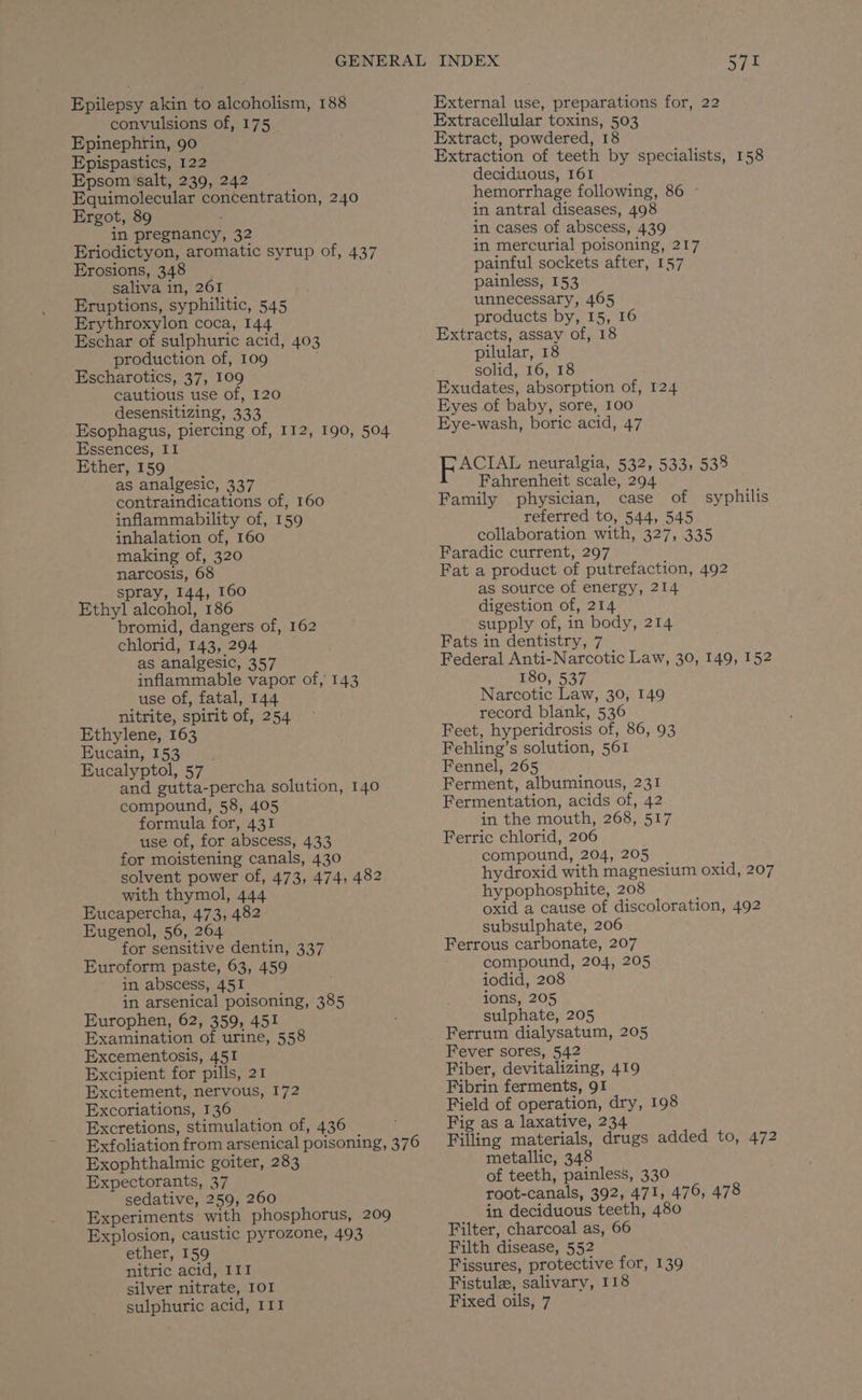 Epilepsy akin to alcoholism, 188 convulsions of, 175 Epinephrin, 90 Epispastics, 122 Epsom salt, 239, 242 Equimolecular concentration, 240 Ergot, 89 in pregnancy, 32 Eriodictyon, aromatic syrup of, 437 Erosions, 348 saliva in, 261 Eruptions, syphilitic, 545 Erythroxylon coca, 144 Eschar of sulphuric acid, 403 production of, 109 Escharotics, 37, 109 cautious use of, 120 desensitizing, 333 Esophagus, piercing of, 112, 190, 504 Essences, I1 Ether, 159 as analgesic, 337 contraindications of, 160 inflammability of, 159 inhalation of, 160 making of, 320 narcosis, 68 spray, 144, 160 bromid, dangers of, 162 chlorid, 143, 294 as analgesic, 357 inflammable vapor of, 143 use of, fatal, 144 nitrite, spirit of, 254 Ethylene, 163 Eucain, 153 Eucalyptol, 57 and gutta-percha solution, 140 compound, 58, 405 formula for, 431 use of, for abscess, 433 for moistening canals, 430 solvent power of, 473, 474, 482 with thymol, 444 Eucapercha, 473, 482 Eugenol, 56, 264 for sensitive dentin, 337 Euroform paste, 63, 459 in abscess, 451 in arsenical poisoning, 385 Europhen, 62, 359, 451 Examination of urine, 558 Excementosis, 451 Excipient for pills, 21 Excitement, nervous, 172 Excoriations, 136 Excretions, stimulation of, 436 Exfoliation from arsenical poisoning, 376 Exophthalmic goiter, 283 Expectorants, 37 sedative, 259, 260 Experiments with phosphorus, 209 Explosion, caustic pyrozone, 493 ether, 159 nitric acid, I1I silver nitrate, IOI sulphuric acid, III 5/71 External use, preparations for, 22 Extracellular toxins, 503 Extract, powdered, 18 Extraction of teeth by specialists, 158 deciduous, 161 hemorrhage following, 86 ~ in antral diseases, 498 in cases of abscess, 439 in mercurial poisoning, 217 painful sockets after, 157 painless, 153 unnecessary, 465 products by, 15, 16 Extracts, assay of, 18 pilular, 18 solid, 16, 18 Exudates, absorption of, 124 Eyes of baby, sore, 100 Eye-wash, boric acid, 47 Lee neuralgia, 532, 533, 538 Fahrenheit scale, 294 Family physician, case of referred to, 544, 545 collaboration with, 327, 335 Faradic current, 297 Fat a product of putrefaction, 492 as source of energy, 214 supply of, in body, 214 Fats in dentistry, 7 Federal Anti-Narcotic Law, 30, 149, 152 180, 537 Narcotic Law, 30, 149 record blank, 536 Feet, hyperidrosis of, 86, 93 Fehling’s solution, 561 Fennel, 265 Ferment, albuminous, 231 Fermentation, acids of, 42 in the mouth, 268, 517 Ferric chlorid, 206 compound, 204, 205 hydroxid with magnesium oxid, 207 hypophosphite, 208 oxid a cause of discoloration, 492 subsulphate, 206 Ferrous carbonate, 207 compound, 204, 205 iodid, 208 ions, 205 sulphate, 205 Ferrum dialysatum, 205 Fever sores, 542 Fiber, devitalizing, 419 Fibrin ferments, 91 Field of operation, dry, 198 Fig as a laxative, 234 Filling materials, drugs added to, 472 metallic, 348 of teeth, painless, 330 root-canals, 392, 471, 476, 478 in deciduous teeth, 480 Filter, charcoal as, 66 Filth disease, 552 Fistula, salivary, 118 Fixed oils, 7 syphilis