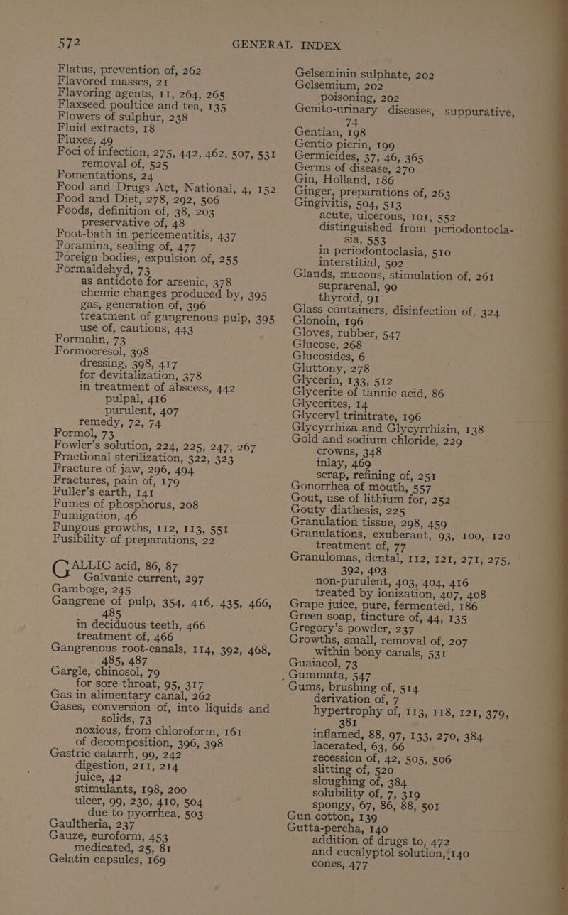 Flatus, prevention of, 262 Flavored masses, 21 Flavoring agents, I1, 264, 265 Flaxseed poultice and tea, 135 Flowers of sulphur, 238 Fluid extracts, 18 Fluxes, 49 Foci of infection, 275, 442, 462, 507, 531 removal of, 525 Fomentations, 24 Food and Drugs Act, National, 4, 152 Food and Diet, 278, 292, 506 Foods, definition of, 38, 203 preservative of, 48 Foot-bath in pericementitis, 437 Foramina, sealing of, 477 Foreign bodies, expulsion of, 255 Formaldehyd, 73 as antidote for arsenic, 378 chemic changes produced by, 395 gas, generation of, 396 treatment of gangrenous pulp, 395 use of, cautious, 443 Formalin, 73 Formocresol, 398 dressing, 398, 417 for devitalization, 378 in treatment of abscess, 442 pulpal, 416 purulent, 407 remedy, 72, 74 Formol, 73 Fowler’s solution, 224, 225, 247, 267 Fractional sterilization, 322, 323 Fracture of jaw, 296, 494 Fractures, pain of, 179 Fuller’s earth, 141 Fumes of phosphorus, 208 Fumigation, 46 Fungous growths, I12, 113, 551 Fusibility of preparations, 22 ({ALLIC acid, 86, 87 Galvanic current, 297 Gamboge, 245 Gangrene of pulp, 354, 416, 435, 466, 8 4 in deciduous teeth, 466 treatment of, 466 Gangrenous root-canals, 114, 392, 468, 485, 487 Gargle, chinosol, 79 for sore throat, 95, 317 Gas in alimentary canal, 262 Gases, conversion of, into liquids and solids, 73 noxious, from chloroform, 161 of decomposition, 396, 398 Gastric catarrh, 99, 242 digestion, 211, 214 juice, 42 stimulants, 198, 200 ulcer, 99, 230, 410, 504 due to pyorrhea, 503 Gaultheria, 237 Gauze, euroform, 453 medicated, 25, 81 Gelatin capsules, 169 Gelseminin sulphate, 202 Gelsemium, 202 poisoning, 202 . Genito-urinary diseases, suppurative, 74 Gentian, 198 Gentio picrin, 199 Germicides, 37, 46, 365 Germs of disease, 270 Gin, Holland, 186 Ginger, preparations of, 263 Gingivitis, 504, 513 acute, ulcerous, 101, 552 distinguished from periodontocla- sia, 553 in periodontoclasia, 510 interstitial, 502 Glands, mucous, stimulation of, 261 suprarenal, 9o thyroid, 91 Glass containers, disinfection of, 324 Glonoin, 196 Gloves, rubber, 547 Glucose, 268 Glucosides, 6 Gluttony, 278 Glycerin, 133, 512 Glycerite of tannic acid, 86 Glycerites, 14 Glyceryl trinitrate, 196 Glycyrrhiza and Glycyrrhizin, 138 Gold and sodium chloride, 229 crowns, 348 inlay, 469 scrap, refining of, 251 Gonorrhea of mouth, 557 Gout, use of lithium for, 252 Gouty diathesis, 225 Granulation tissue, 298, 459 Granulations, exuberant, 93, 100, 120 treatment of, 77 Granulomas, dental, 112, 121, 2715275; 392, 403 non-purulent, 403, 404, 416 treated by ionization, 407, 408 Grape juice, pure, fermented, 186 Green soap, tincture of, 44, 135 Gregory’s powder, 237 Growths, small, removal of, 207 within bony canals, 531 Guaiacol, 73 Gums, brushing of, 514 derivation of, 7 hypertrophy of, 113, 118, 121, 379, 8I inflamed, 88, 97, 133, 270, 384 lacerated, 63, 66 recession of, 42, 505, 506 slitting of, 520 sloughing of, 384 solubility of, 7, 319 spongy, 67, 86, 88, 501 Gun cotton, 139 Gutta-percha, 140 addition of drugs to, 472 and eucalyptol solution,‘140 cones, 477