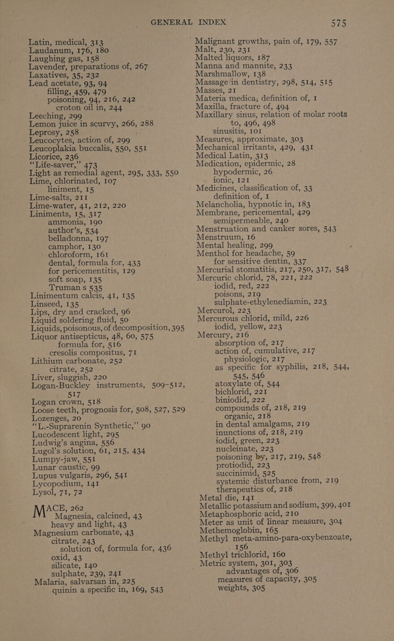 Latin, medical, 313 Laudanum, 176, 180 Laughing gas, 158 Lavender, preparations of, 267 Laxatives, 35, 232 Lead acetate, 93, 94 filling, 459, 479 poisoning, 94, 216, 242 croton oil in, 244 Leeching, 299 Lemon juice in scurvy, 266, 288 Leprosy, 258 Leucocytes, action of, 299 Leucoplakia buccalis, 550, 551 Licorice, 236 “‘Life-saver,’’ 473 Light as remedial agent, 295, 333, 550 Lime, chlorinated, 107 liniment, 15 Lime-salts, 211 Lime-water, 41, 212, 220 Liniments, 15, 317 ammonia, 190 author’s, 534 . belladonna, 197 camphor, 130 chloroform, I61 dental, formula for, 433 for pericementitis, 129 soft soap, 135 Truman s 535 Linimentum calcis, 41, 135 Linseed, 135 Lips, dry and cracked, 96 Liquid soldering fluid, 50 Liquids, poisonous, of decomposition, 395 Liquor antisepticus, 48, 60, 575 formula for, 516 cresolis compositus, 71 Lithium carbonate, 252 citrate, 252 Liver, sluggish, 220 Logan-Buckley instruments, 509-512, 517 Logan crown, 518 Loose teeth, prognosis for, 508, 527, 529 Lozenges, 20 “T.-Suprarenin Synthetic,’’ 90 Lucodescent light, 295 Ludwig’s angina, 556 Lugol’s solution, 61, 215, 434 Lumpy-jaw, 551 Lunar caustic, 99 Lupus vulgaris, 296, 541 Lycopodium, 141 EWsole7 le 72 ACE, 262 Magnesia, calcined, 43 heavy dnd light, 43 Magnesium carbonate, 43 citrate, 243 solution of, formula for, 436 oxid, 43 silicate, 140 sulphate, 239, 241 Malaria, salvarsan in, 225 quinin a specific in, 169, 543 575 Malt, 230, 231 Malted liquors, 187 Manna and mannite, 233 Marshmallow, 138 Massage in dentistry, 298, 514, 515 Masses, 21 Materia medica; definition of, I Maxilla, fracture of, 494 Maxillary sinus, relation of molar roots _ to, 496, 498 Sinusitis, IOI Measures, approximate, 303 Mechanical irritants, 429, 431 Medical Latin, 313 Medication, epidermic, 28 hypodermic, 26 ionic, 121 definition of, 1 Melancholia, hypnotic in, 183 Membrane, pericemental, 429 semipermeable, 240 Menstruation and canker sores, 543 Menstruum, 16 Mental healing, 299 Menthol for headache, 59 for sensitive dentin, 337 Mercurial stomatitis, 217, 250, 317, 548 Mercuric chlorid, 78, 221, 222 iodid, red, 222 poisons, 219 sulphate-ethylenediamin, 223 Mercurol, 223 Mercurous chlorid, mild, 226 iodid, yellow, 223 Mercury, 216 absorption of, 217 action of, cumulative, 217 physiologic, 217 as specific for syphilis, 218, 544, 545, 546 atoxylate of, 544 bichlorid, 221 biniodid, 222 compounds of, 218, 219 organic, 218 in dental amalgams, 219 inunctions of, 218, 219 iodid, green, 223 nucleinate, 223 poisoning by, 217, 219, 548 protiodid, 223 succinimid, 525 systemic disturbance from, 219 therapeutics of, 218 Metal die, 141 Metallic potassium and sodium, 399, 401 Metaphosphoric acid, 210 Meter as unit of linear measure, 304 Methemoglobin, 165 Methyl meta-amino-para-oxybenzoate, 156 Methyl trichlorid, 160 Metric system, 301, 303 advantages of, 306 measures of capacity, 305 weights, 305