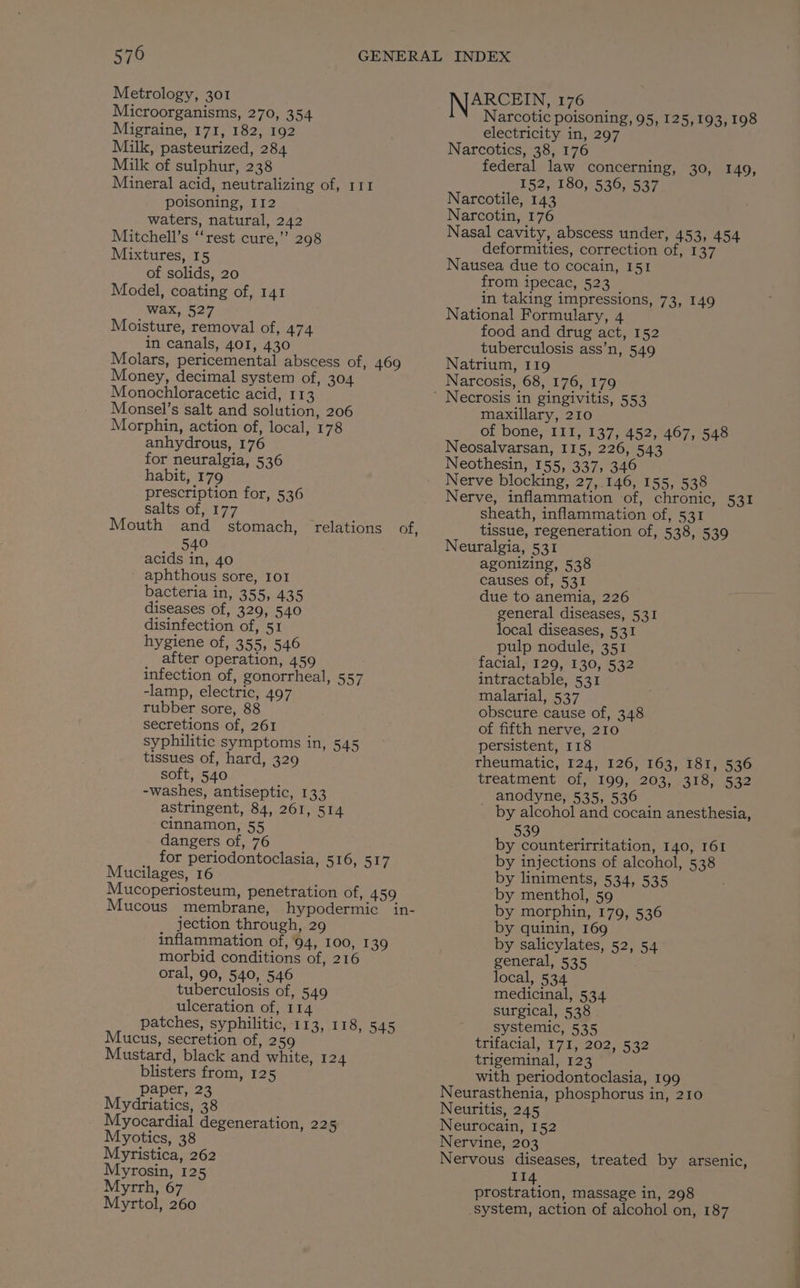 Microorganisms, 270, 354 Migraine, 171, 182, 192 Milk, pasteurized, 284 Milk of sulphur, 238 Mineral acid, neutralizing of, 111 poisoning, 112 waters, natural, 242 Mitchell’s ‘‘rest cure,’’ 298 Mixtures, 15 of solids, 20 Model, coating of, 141 wax, 527 Moisture, removal of, 474 in canals, 401, 430 Molars, pericemental abscess of, 469 Money, decimal system of, 304 Monochloracetic acid, 113 Monsel’s salt and solution, 206 Morphin, action of, local, 178 anhydrous, 176 for neuralgia, 536 habit, 179 prescription for, 536 salts of, 177 Mouth and stomach, relations of, _, 540 acids in, 40 aphthous sore, 101 bacteria in, 355, 435 diseases of, 329, 540 disinfection of, 51 hygiene of, 355, 546 after operation, 459 infection of, gonorrheal, 557 -lamp, electric, 497 rubber sore, 88 secretions of, 261 syphilitic symptoms in, 545 tissues of, hard, 329 soft, 540 -washes, antiseptic, 133 astringent, 84, 261, 514 cinnamon, 55 dangers of, 76 ; for periodontoclasia, 516, 517 Mucilages, 16 Mucoperiosteum, penetration of, 459 Mucous membrane, hypodermic in- jection through, 29 inflammation of, ‘94, 100, 139 morbid conditions of, 216 oral, 90, 540, 546 tuberculosis of, 549 ulceration of, 114 patches, syphilitic, 113, 118, 545 Mucus, secretion of, 259 Mustard, black and white, 124 blisters from, 125 paper, 23 Mydriatics, 38 Myocardial degeneration, 225 Myotics, 38 Myristica, 262 Myrosin, 125 Myrrh, 67 Myrtol, 260 ARCEIN, 176 Narcotic poisoning, 95, 125,193, 198 electricity in, 297 Narcotics, 38, 176 federal law concerning, 30, 149, 152, 180, 536, 537 Narcotile, 143 Narcotin, 176 Nasal cavity, abscess under, 453, 454 deformities, correction of, 137 Nausea due to cocain, I51 from ipecac, 523 in taking impressions, 73, 149 National Formulary, 4 food and drug act, 152 tuberculosis ass’n, 549 Natrium, I19 Narcosis, 68, 176, 179 maxillary, 210 of bone, III, 137, 452, 467, 548 Neosalvarsan, 115, 226, 543 Neothesin, 155, 337, 346 Nerve blocking, 27,.146, 155, 538 Nerve, inflammation of, chronic, 531 sheath, inflammation of, 531 tissue, regeneration of, 538, 539 Neuralgia, 531 agonizing, 538 causes of, 531 : due to anemia, 226 general diseases, 531 local diseases, 531 pulp nodule, 351 facial, 129, 130, 532 intractable, 531 malarial, 537 obscure cause of, 348 of fifth nerve, 210 persistent, 118 rheumatic, I24, 126, 163, I8I, 536 treatment of, 199, 203, 318, 532 _ anodyne, 535, 536 é by alcohol and cocain anesthesia, 539 by counterirritation, 140, 161 by injections of alcohol, 538 by liniments, 534, 535 by menthol, 59 by morphin, 179, 536 by quinin, 169 by salicylates, 52, 54 general, 535 : local, 534 medicinal, 534 surgical, 538 systemic, 535 trifacial §171,°202,.5 32 trigeminal, 123 with periodontoclasia, 199 Neurasthenia, phosphorus in, 210 Neuritis, 245 Neurocain, 152 Nervine, 203 Nervous diseases, treated by arsenic, 114 prostration, massage in, 298 system, action of alcohol on, 187