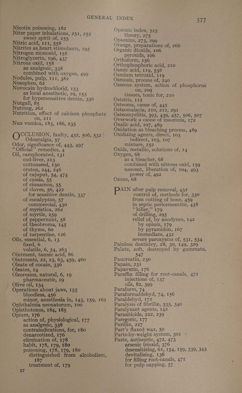 Nicotin poisoning, 182 Niter paper inhalations, 251, 252 sweet spirit of, 255 Nitric acid, 111, 558 Nitrites as heart stimulants, 195 Nitrogen monoxid, 158 Nitroglycerin, 196, 437 Nitrous oxid, 158 as analgesic, 338 combined with oxygen, 499 Nodules, pulp, 111, 382 Nosophen, 62 Novocain hydrochlorid, 153 as local anesthetic, 29, 153 for hypersensitive dentin, 336 Nutgall, 85 Nutmeg, 262 on, 211 Nux vomica, 183, 186, 235 ()CCLUSION, faulty, 432, 506, 532 | Odontalgia, 57 Odor, significance of, 443, 497 “Official’’ remedies, 4 Oil, camphorated, 131 cod-liver, 213 cottonseed, 130 croton, 244, 246 of cajuput, 54, 474 of cassia, 55 of cinnamon, 55 of cloves, 56, 422. for sensitive dentin, 337 of eucalyptus, 57 commercial, 430 of myristica, 262 of myrtle, 259 of peppermint, 58 of theobroma, 145 of thyme, 60 of turpentine, 126 Oils, essential, 6, 13 fixed, 6 volatile, 6, 54, 263 Ointment, tannic acid, 86 Ointments, 22, 23, 63, 459, 460 Oleate of cocain, 336 Oleates, 14 Oleoresins, natural, 6, 19 pharmaceutic, 19 - Olive oil, 134 7 Operations about jaws, 155 bloodless, 456 minor, anesthesia in, 143, 159, 162 Ophthalmia neonatorum, 100 Opisthotonos, 184, 185 Opium, 176 - action of, physiological, 177 as analgesic, 338 contraindications, for, 180 denarcotized, 176 elimination of, 178 habit, 178, 179, 180 poisoning, 178, 179, 180 distinguished from alcoholism, 187 treatment of, 179 37 wee) Opsonic index, 525 theory, 275 Opsonins, 273, 299 Orange, preparations of, 266 Organic dioxids, 106 peroxids, 106 Orthoform, 156 Orthophosphoric acid, 210 Osmic acid, 119, 538 Osmium tetroxid, 119 Osmosis, process of, 240 Osseous system, action of phosphorus on, 209 tissues, tonic for, 210 Osteitis, 112 Osteoma, cause of, 445 Osteomalacia, 210, 212, 291 Osteomyelitis, 393, 439, 457, 506, 507 — Overwork a cause of insomnia, 172 Oxalic acid, 107, 489 Oxidation as bleaching process, 489 Oxidizing agents, direct, 103 indirect, 103, 107 mixture, 252 Oxids, metallic, solutions of, 14 Oxygen, 68 as a bleacher, 68 combined with nitrous oxid, 159 nascent, liberation of, 104, 493 power of, 492 Ozone, 68 pan after pulp removal, 432 control of, methods for, 330 from cutting of bone, 459 in septic pericementitis, 438 “killer,” 179 of drilling, 295 relief of, by anodynes, 142 by opium, 179 by pyramidon, 167 immediate, 432 severe paroxysms of, 531, 534 Painless dentistry, 28, 30, 149, 329 Palate, soft, destroyed by gummata, 547 Pancreatin, 230 Papain, 231 Papaverin, 176 Paraffin filling for root-canals, 471 injections of, 137 oils, 82, 399 Paraform, 74 Paraformaldehyd, 74, 156 Paraldehyd, 172 Paralysis of fibrille, 335, 340 Paralyzant agents, 142 Parasiticide, 222, 239 Paregoric, 177 Parillin, 227 Parr’s fluxed wax, 50 Parts-by-weight system, 301 « Paste, antiseptic, 472, 473 arsenic trioxid, 376 desensitizing, 61, 154, 159, 339; 343 devitalizing, 136 for filling root-canals, 471 for pulp capping, 57