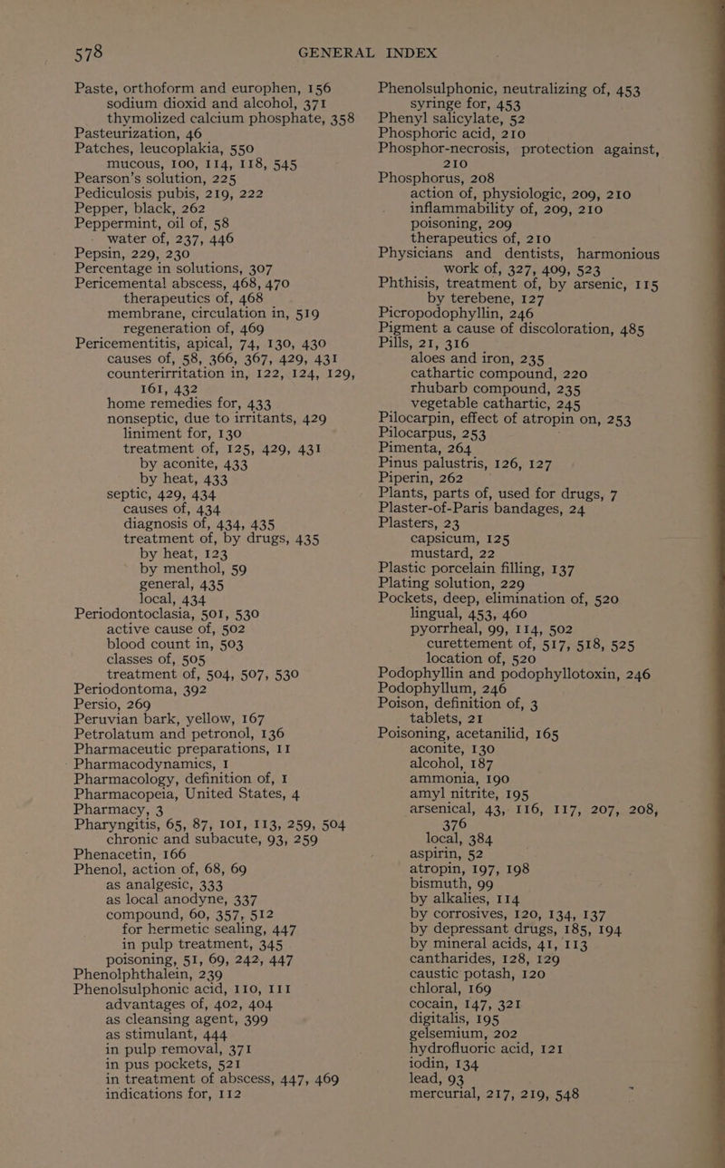 sodium dioxid and alcohol, 371 Pasteurization, 46 Patches, leucoplakia, 550 mucous, 100, 114, 118, 545 Pearson’s solution, 225 Pediculosis pubis, 219, 222 Pepper, black, 262 Peppermint, oil of, 58 water of, 237, 446 Pepsin, 229, 230 Percentage in solutions, 307 Pericementa! abscess, 468, 470 therapeutics of, 468 membrane, circulation in, 519 regeneration of, 469 Pericementitis, apical, 74, 130, 430 causes of, 58, 366, 367, 429, 431 I6I, 432 home remedies for, 433 nonseptic, due to irritants, 429 liniment for, 130 treatment of, 125, 429, 431 by aconite, 433 by heat, 433 septic, 429, 434 causes of, 434 diagnosis of, 434, 435 treatment of, by drugs, 435 by heat, 123 by menthol, 59 general, 435 local, 434 Periodontoclasia, 501, 530 active cause of, 502 blood count in, 503 classes of, 505 treatment of, 504, 507, 530 Periodontoma, 392 Persio, 269 Peruvian bark, yellow, 167 Petrolatum and petronol, 136 Pharmaceutic preparations, II - Pharmacodynamics, I Pharmacology, definition of, I Pharmacopeia, United States, 4 Pharmacy, 3 Pharyngitis, 65, 87, IOI, 113, 259, 504 chronic and subacute, 93, 259 Phenacetin, 166 Phenol, action of, 68, 69 as analgesic, 333 as local anodyne, 337 compound, 60, 357, 512 for hermetic sealing, 447 in pulp treatment, 345 poisoning, Sf, 69, 242, 447 Phenolphthalein, 239 Phenolsulphonic acid, 110, I1I advantages of, 402, 404 as cleansing agent, 399 as stimulant, 444 in pulp removal, 371 in pus pockets, 521 in treatment of abscess, 447, 469 indications for, I12 syringe for, 453 Phenyl salicylate, 52 Phosphoric acid, 210 Phosphor-necrosis, protection against, 210 Phosphorus, 208 action of, physiologic, 209, 210 inflammability of, 209, 210 poisoning, 209 therapeutics of, 210 Physicians and dentists, harmonious work of, 327, 409, 523 Phthisis, treatment of, by arsenic, 115 by terebene, 127 Picropodophyllin, 246 Pigment a cause of discoloration, 485 Pills, 21, 316 aloes and iron, 235 cathartic compound, 220 rhubarb compound, 235 vegetable cathartic, 245 Pilocarpin, effect of atropin on, 253 Pilocarpus, 253 Pimenta, 264 Pinus palustris, 126, 127 Piperin, 262. Plants, parts of, used for drugs, 7 Plaster-of-Paris bandages, 24 Plasters, 23 capsicum, 125 mustard, 22 Plastic porcelain filling, 137 Plating solution, 229 Pockets, deep, elimination of, 520 lingual, 453, 460 pyorrheal, 99, 114, 502 curettement of, 517, 518, 525 location of, 520 Podophyllin and podophyllotoxin, 246 Podophyllum, 246 Poison, definition of, 3 tablets, 21 Poisoning, acetanilid, 165 aconite, 130 alcohol, 187 ammonia, 190 amyl nitrite, 195 arsenical,,43;- I16,. 117, 207,,. 208) 376 local, 384 aspirin, 52 atropin, 197, 198 bismuth, 99 by alkalies, 114 by corrosives, 120, 134, 137 by depressant drugs, 185, 194 by mineral acids, 41, 113 cantharides, 128, 129 caustic potash, 120 chloral, 169 cocain, 147, 321 digitalis, 195 gelsemium, 202 hydrofluoric acid, 121 iodin, 134 lead, 93 mercurial, 217, 219, 548