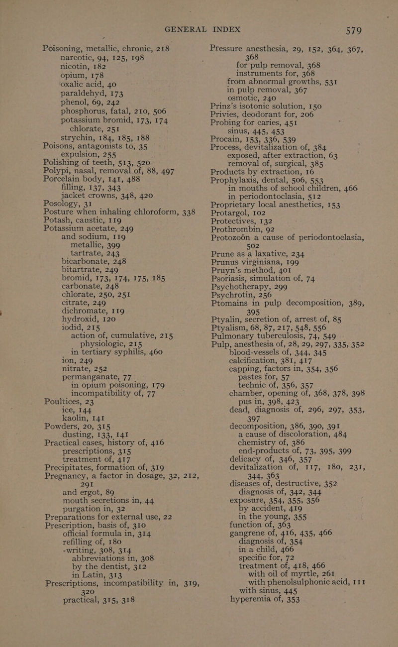 ¢ Poisoning, metallic, chronic, 218 narcotic, 94, 125, 198 nicotin, 182 opium, 178 oxalic acid, 40 paraldehyd, 173 phenol, 69, 242 phosphorus, fatal, 210, 506 potassium bromid, 173, 174 chlorate, 251 strychin, 184, 185, 188 Poisons, antagonists to, 35 expulsion, 255 Polishing of teeth, 513, 520 Polypi, nasal, removal of, 88, 497 Porcelain body, 141, 488 filling, 137, 343 jacket crowns, 348, 420 Posology, 31 Posture when inhaling chloroform, 338 Potash, caustic, 119 Potassium acetate, 249 and sodium, I19 metallic, 399 tartrate, 243 bicarbonate, 248 bitartrate, 249 . bromid, 173, 174, 175, 185 carbonate, 248 chlorate, 250, 251 citrate, 249 dichromate, 119 hydroxid, 120 iodid, 215 action of, cumulative, 215 physiologic, 215 in tertiary syphilis, 460 ion, 249 nitrate, 252 permanganate, 77 in opium poisoning, 179 incompatibility of, 77 Poultices, 23 ice, 144 kaolin, 141 Powders, 20, 315 dusting, 133, 141 Practical cases, history of, 416 prescriptions, 315 treatment of, 417 Precipitates, formation of, 319 Pregnancy, a factor in dosage, 32, 212, 291 and ergot, 89 mouth secretions in, 44 purgation 10,52 Preparations for external use, 22 Prescription, basis of, 310 official formula in, 314 refilling of, 180 -writing, 308, 314 abbreviations in, 308 by the dentist, 312 in Latin, 313 Prescriptions, incompatibility in, 319, 320 practical, 315, 318 579 Pressure anesthesia, 29, 152, 364, 367, 368 for pulp removal, 368 instruments for, 368 from abnormal growths, 531 in pulp removal, 367 osmotic, 240 Prinz’s isotonic solution, 150 Privies, deodorant for, 206 Probing for caries, 451 sinus, 445, 453 Procain, 153, 336, 539 Process, devitalization of, 384 exposed, after extraction, 63 removal of, surgical, 385 Products by extraction, 16 Prophylaxis, dental, 506, 553 in mouths of school children, 466 in periodontoclasia, 512 Proprietary local anesthetics, 153 Protargol, 102 Protectives, 132 Prothrombin, 92 Protozo6én a cause of periodontoclasia, 502 Prune as a laxative, 234 Prunus virginiana, 199 Pruyn’s method, 401 Psoriasis, simulation of, 74 Psychotherapy, 299 Psychrotin, 256 Ptomains in pulp decomposition, 389, 395 Ptyalin, secretion of, arrest of, 85 Ptyalism, 68, 87, 217, 548, 556 Pulmonary tuberculosis, 74, 549 Pulp, anesthesia of, 28, 29, 297, 335, 352 blood-vessels of, 344, 345 calcification, 381, 417 capping, factors in, 354, 356 pastes for, 57 technic of, 356, 357 chamber, opening of, 368, 378, 398 pus in, 398, 423 dead, diagnosis of, 296, 297, 353, 397 decomposition, 386, 390, 391 a cause of discoloration, 484 chemistry of, 386 end-products of, 73, 395, 399 delicacy of, 346, 357 | devitalization of, 117, _ 344, 363 i diseases of, destructive, 352 diagnosis of, 342, 344 exposure, 354, 355, 356 by accident, 419 in the young, 355 function of, 363 gangrene of, 416, 435, 466 diagnosis of, 354 in a child, 466 specific for, 72 treatment of, 418, 466 with oil of myrtle, 261 with phenolsulphonic acid, 111 with sinus, 445 hyperemia of, 353 POO, eal.