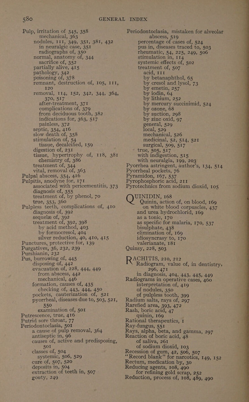 Pulp, irritation of 345, 358 mechanical, 363 nodules, III, 349, 351, 381, 432 in neuralgic case, 351 radiographs of, 350 normal, anatomy of, 344 sacrifice of, 352 partially alive, 415 pathology, 342. poisoning of, 378 remnant, destruction of, 105, III, 120 . removal, 114, 152, 342, 344, 364, 379, 517 after-treatment, 371 complications of, 379 from deciduous tooth, 382 indications for, 363, 517 painless, 372 septic, 354, 416 slow. death of, 358 stimulation of, 54 tissue, decalcified, 159 digestion of, 231 tissue, hypertrophy of, chemistry of, 386 treatment of, 344 vital, removal of, 363 Pulpal abscess, 354, 416 Pulpitis, anodyne for, I71 associated with pericementitis, 373 diagnosis of, 355 treatment of, by phenol, 70 true, 353, 360 Pulpless teeth, complications of, 410 diagnosis of, 392 sequele of, 392 treatment of, 392, 398 by acid method, 403 by formocresol, 404 silver reduction, 40, 410, 415 Punctures, protective for, 139 Purgatives, 36, 232, 239 Purshianin, 232 Pus, burrowing of, 445 disposing of, 442 evacuation of, 228, 444, 449 from abscess, 442 mechanical, 446 formation, causes of, 435 checking of, 443, 444, 450 pockets, cauterization of, 521 pyorrheal, diseases due to, 503, 521, (0) eh TAR of, 501 Putrescence, true, 416 Putrid sore throat, 77 Periodontoclasia, 501 a cause of pulp removal, 364 antiseptic in, 96 causes of, active and predisposing, 501 classes of, 504 systemic, 506, 529 cure of, 507, 520 deposits in, 504 extraction of teeth in, 507 » gouty, 249 118; 381 Periodontoclasia, mistaken for alveolar abscess, 519 percentage of cases of, 524 pus in, diseases traced to, 503 rheumatic, 54, 225, 249, 506 stimulation in, 114 systemic effects of, 502 treatment of, 507 acid, III by betanaphthol, 65 by cresol and lysol, 73 by emetin, 257 by iodin, 64 by lithium, 252 by mercury succinimid, 524 by ozone, 68 by suction, 298 by zinc oxid, 97 general, 529 local, 529 mechanical, 526 medicinal, 52, 514, 521 surgical, 509, 517 ’ true, 505, 517 with indigestion, 515 with neuralgia, 199, 203 Pyorrhea astringent, author’s, 134, 514 Pyorrheal pockets, 76 Pyramidon, 167, 537 Pyrophosphoric acid, 211 Pyrotechnics from sodium dioxid, 105 Op arene 168 Quinin, action of, on blood, 169 on white blood corpuscles, 437 and urea hydrochlorid, 169 as a tonic, 170 as specific for malaria, 170, 537 bisulphate, 438 elimination of, 169 idiosyncrasy to, 170 valerianate, 181 Quinsy, 228, 503 ACHITIS 2107 313 Radiogram, value of, in dentistry, _ 4,296) 471 in diagnosis, 404, 443, 445, 449 Radiograms in operative cases, 460 interpretation of, 419 of nodules, 350 of pulpless tooth, 399 Radium salts, rays of, 297 Rarefied area, 393, 472 Rash, boric acid, 47 quinin, 169 Rational therapeutics, 1 Ray-fungus, 551 Rays, alpha, beta, and gamma, 297 Reaction of boric acid, 48 of saliva, 261 of sodium dioxid, 103 Recession of gum, 42, 506, 507 ‘Record blank” for narcotics, 149, 152 Rectum, medication by, 30 Reducing agents, 108, 490 for refining gold scrap, 252 Reduction, process of, 108, 489, 490