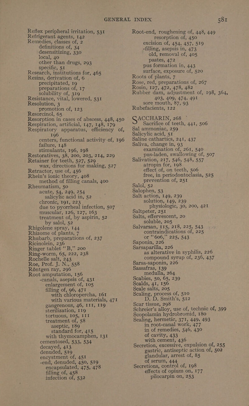 Reflex peripheral irritation, 531 Refrigerant agents, 142 Remedies, classes of, 2 definitions of, 34 desensitizing, 330 local, 40 | other than drugs, 293 specific, 51 Research, institutions for, 465 Resins, derivation of, 6 | precipitated, 19 preparations of, 17 solubility of, 319 Resistance, vital, lowered, 531 Resolution, 3 promotion of, 123 Resorcinol, 65 Respiration, artificial, 147, 148, 179 196 failure, 148 stimulants, 196, 198 Restoratives, 38, 200, 203, 214, 229 Retainer for teeth, 527, 529 wax, directions for making, 527 Retractor, use of, 456 Rhein’s ionic theory, 408 method of filling canals, 400 Rheumatism, 50 acute, 54, 249, 254 salicylic acid in, 52 chronic, 191, 223 due to pyorrheal infection, 507 muscular, 126, 127, 163 treatment of, by aspirin, 52 by salol, 52 Rhigolene spray, 144 Rhizome of plants, 7 Rhubarb, preparations of, 237 Ricinolein, 236 Ringer tablet ‘‘B,’’ 200 Ring-worm, 65, 222, 238 Rochelle salt, 243 Roe, Prof. J. N., 558 R6ntgen ray, 296 Root amputation, 156 -canals, asepsis of, 431 enlargement of, 105 filling of, 96, 471 with chloropercha, 161 with various materials, 471 gangrenous, 46, III, 119 sterilization, 119 tortuous, 105, III treatment of, 58 aseptic, 189 standard for, 415 with thymocamphen, I31 cementosed, 533, 534 decayed, 413 denuded, 519 encystment of, 451 -end, denuded, 450, 519 encapsulated, 475, 478 filling of, 458 infection of, 532 Root-end, roughening of, 448, 449 resorption of, 450 excision of, 454, 457, 519 -filling, asepsis in, 473 old, removal of, 405 pastes, 472 pus formation in, 443 surface, exposure of, 520 Roots of plants, 7 Rose, red, preparations of, 267 Rosin, 127, 472, 478, 482 Rubber dam, adjustment of, 198, 364, 403, 409, 474, 491 sore mouth, 87,93 ~ Rubefacients, 122 ACCHARIN, 268 Sacrifice of teeth, 441, 506 Sal ammoniac, 259 Salicylic acid, 51 Saline cathartics, 241, 437 Saliva, change in, 93 examination of, 261, 540 pus-laden, swallowing of, 507 Salivation, 217, 546, 548, 557 atropin for, 198 effect of, on teeth, 506 free, in periodontoclasia, 525 prevention of, 251 Salol, 52 Salophen, 53 Salt action, 149, 239 solution, 149, 239 physiologic, 30, 200, 421 Saltpeter, 251 Salts, effervescent, 20 soluble, 205 Salvarsan, 115, 218, 225, 543 contraindications of, 225 or ‘606,’’ 225, 543 Saponin, 226 Sarsaparilla, 226 as alterative in syphilis, 226 compound syrup of, 236, 437 Sarsa-saponin, 226 Sassafras, 139 medulla, 264 Scabies, 50, 65, 239 Scalds, 41, 156 Scale salts, 205 Scaling, process of, 510 DeD. Smith s;-512 Scar tissue, 298 Schreier’s alloy, use of, technic of, 399 Scopolamin hydrobromid, 180 Sealing, hermetic, 371, 449, 493 in root-canal work, 477 in of remedies, 346, 430 of cavity, 433 with cement, 436 Secretion, excessive, expulsion of, 255 gastric, antiseptic action of, 502 glandular, arrest of, 85 of serum, 444 Secretions, control of, 198 effects of opium on, 177 pilocarpin on, 253