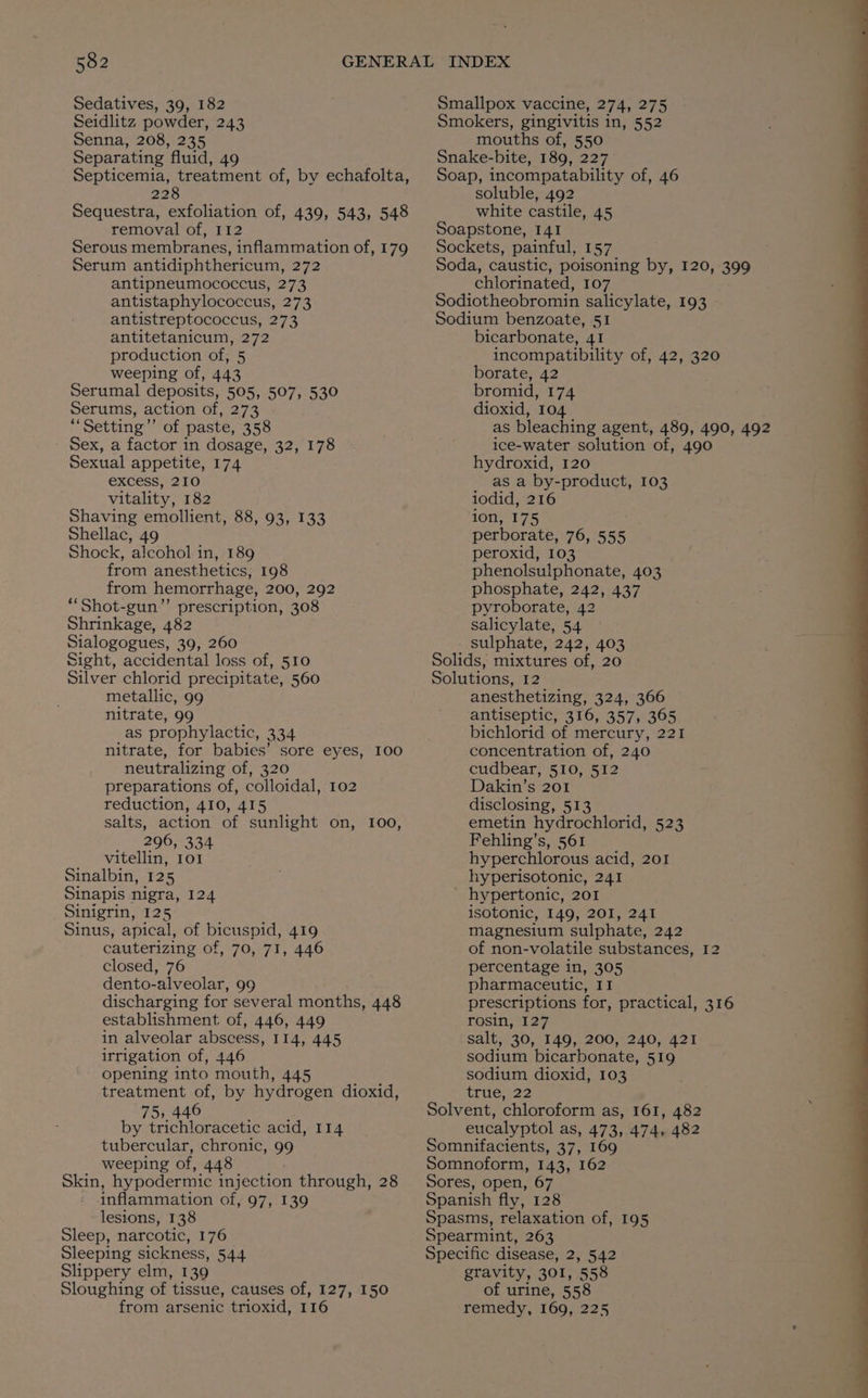 Sedatives, 39, 182 Seidlitz powder, 243 Senna, 208, 235 Separating fluid, 49 Septicemia, treatment of, by echafolta, 228 Sequestra, exfoliation of, 439, 543, 548 removal of, 112 Serous membranes, inflammation of, 179 Serum antidiphthericum, 272 antipneumococcus, 273 antistaphylococcus, 273 antistreptococcus, 273 antitetanicum, 272 production of, 5 weeping of, 443 Serumal deposits, 505, 507, 530 Serums, action of, 273 ‘“‘Setting’’ of paste, 358 Sex, a factor in dosage, 32, 178 Sexual appetite, 174 excess, 210 vitality, 182 Shaving emollient, 88, 93, 133 Shellac, 49 Shock, alcohol in, 189 from anesthetics, 198 from hemorrhage, 200, 292 *“‘Shot-gun”’ prescription, 308 Shrinkage, 482 Sialogogues, 39, 260 Sight, accidental loss of, 510 Silver chlorid precipitate, 560 metallic, 99 nitrate, 99 as prophylactic, 334 nitrate, for babies’ sore eyes, 100 neutralizing of, 320 preparations of, colloidal, 102 reduction, 410, 415 salts, action of sunlight on, 100, _ _296, 334 vitellin, 101 Sinalbin, 125 Sinapis nigra, 124 Sinigrin, 125 Sinus, apical, of bicuspid, 419 cauterizing of, 70, 71, 446 closed, 76 dento-alveolar, 99 discharging for several months, 448 establishment of, 446, 449 in alveolar abscess, 114, 445 irrigation of, 446 opening into mouth, 445 treatment of, by hydrogen dioxid, 751,446 ge: by trichloracetic acid, 114 tubercular, chronic, 99 weeping of, 448 Skin, hypodermic injection through, 28 inflammation of, 97, 139 lesions, 138 Sleep, narcotic, 176 Sleeping sickness, 544 Slippery elm, 139 Sloughing of tissue, causes of, 127, 150 from arsenic trioxid, 116 Smallpox vaccine, 274, 275 Smokers, gingivitis in, 552 mouths of, 550 Snake-bite, 189, 227 Soap, incompatability of, 46 soluble, 492 white castile, 45 Soapstone, 141 Sockets, painful, 157 Soda, caustic, poisoning by, 120, 399 chlorinated, 107 Sodiotheobromin salicylate, 193 Sodium benzoate, 51 bicarbonate, 41 incompatibility of, 42, 320 borate, 42 bromid, 174 dioxid, 104 as bleaching agent, 489, 490, 492 ice-water solution of, 490 hydroxid, 120 as a by-product, 103 iodid, 216 ion, 175 perborate, 76, 555 peroxid, 103 phenolsulphonate, 403 phosphate, 242, 437 pyroborate, 42 salicylate, 54 - sulphate, 242, 403 Solids, mixtures of, 20 Solutions, 12 anesthetizing, 324, 366 antiseptic, 316, 357, 365 bichlorid of mercury, 221 concentration of, 240 cudbear, 510, 512 Dakin’s 201 disclosing, 513 emetin hydrochlorid, 523 Fehling’s, 561 hyperchlorous acid, 201 hyperisotonic, 241 hypertonic, 201 isotonic, 149, 201, 241 magnesium sulphate, 242 of non-volatile substances, 12 percentage in, 305 pharmaceutic, 11 prescriptions for, practical, 316 rosin, 127 salt, 30, 149, 200, 240, 421 sodium bicarbonate, 519 sodium dioxid, 103 trie2220— Solvent, chloroform as, 161, 482 eucalyptol as, 473, 474, 482 Somnifacients, 37, 169 Somnoform, 143, 162 Sores, open, 67 Spanish fly, 128 Spasms, relaxation of, 195 Spearmint, 263 Specific disease, 2, 542 gravity, 301, 558 of urine, 558 remedy, 169, 225