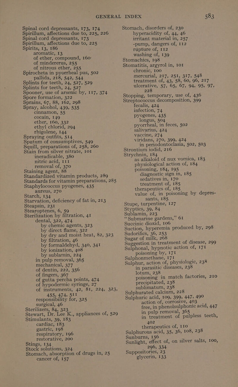 Spinal cord depressants, 173, 174 Spirillum, affections due to, 225, 226 Spinal cord depressants, 173 Spirillum, affections due to, 225 Spirits, 13, 186 aromatic, 13 of ether, compound, 160: of mindererus, 255 of nitrous ether, 255 Spirocheta in pyorrheal pus, 502 pallida, 218, 542, 544 Splints for teeth, 24, 527, 529 Splints for teeth, 24, 527 Spooner, use of arsenic by, 117, 374 Spore formation, 322 Sprains, 67, 88, 162, 298 Spray, alcohol, 439, 535 cinnamon, 55 cocain, 149 ether, 160, 332 ethyl chlorid, 294 rhigolene, 144 Spraying outfits, 514 Sputum of consumptives, 549 Squill, preparations of, 258, 260 Stain from silver nitrate, 101 ineradicable, 380 nitric acid, 111 removal of, 370 Staining agent, 88 Standardized vitamin products, 289 Standards for vitamin preparations, 285 Staphylococcus pyogenes, 435 aureus, 270 Starch, 134 Starvation, deficiency of fat in, 213 Steapsin, 231 Stearoptenes, 6, 59 Sterilization by filtration, 41 dental, 322, 474 by chemic agents, 323 by direct flame, 322 by dry and moist heat, 82, 323 by filtration, 46 by formaldehyd, 340, 341 by ionization, 408 by sublamin, 224 in pulp removal, 365 mechanical, 377 of dentin, 222, 356 of fingers, 367 of gutta percha points, 474 of hypodermic syringe, 27 of instruments, 42, 81, 224, 323, 455, 474, 5Il responsibility for, 325 surgical, 46 Sterilizers, 84, 323 Stewart, Dr. Lee K., appliances of, 529 Stimulants, 39, 183 cardiac, 183 gastric, 198 respiratory, 196 restorative, 200 Stings, 134 Stock solutions, 324 Stomach, absorption of drugs in, 25 cancer of, 157 583 Stomach, disorders of, 230 hyperacidity of, 44, 46 irritant material in, 257 -pump, dangers of, 112 rupture of, 112 washing of, 139 Stomachics, 198 Stomatitis, argyrol in, 101 chronic, 100 mercurial, 217, 251, 317, 548 treatment of, 43, 58, 60, 96, 217 ulcerative, 57, 65, 67, 94, 95, 97; 228 Stopping, temporary, use of, 436 Streptococcus decomposition, 399 fecalis, 424 infection, 74 pyogenes, 435 longus, 504 pyorrheal, in feces, 502 ' salivarius, 424 vaccine, 274 viridans, 270, 399, 424 in periodontoclasia, 502, 503 Strontium iodid, 216 Strychnin, 184 as alkaloid of nux vomica, 183 physiological action of, 184 poisoning, 184, 195 diagnostic sign in, 185 sedatives in, 170 treatment of, 185 therapeutics of, 185 value of, in poisoning by depres- sants, 185 Stupe, turpentine, 127 Styptics, 39, 84 Sublamin, 223 “Submarine gardens,” 61 Succinic dioxid, 106 Suction, hyperemia produced by, 298 Sudorifics, 36, 253 Sugar of milk, 268 Suggestion in treatment of disease, 299 Sulphonal, hypnotic action SYA! poisoning by, 171 Sulphonmethane, 171 , Sulphur, action of, physiologic, 238 in parasitic diseases, 238 lotum, 238 poisoning in match factories, 210 precipitated, 238 sublimatum, 238 Sulphurated calcium, 228 Sulphuric acid, 109, 399, 447, 49° action of, corrosive, 403. free, in phenolsulphonic acid, 447 in pulp removal, 365 in treatment of pulpless teeth, 402 therapeutics of, 110 Sulphurous acid, 35, 36, 108, 238 Sunburns, 156 Sunlight, effect of, on silver salts, 100, _ 296, 334 Suppositories, 23 glycerin, 133