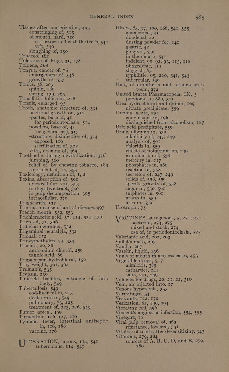Tissues after cauterization, 405 constringing of, 515 of mouth, hard, 329 not associated with the teeth, 540 soft, 540 sloughing of, 150 Tobacco, 182 Tolerance of drugs, 31, 178 Toluene, 268 Tongue, cancer of, 76 enlargement of, 548 growths of, 557 Tonics, 38, 202 quinin, 169 spring, 139, 265 Tonsillitis, follicular, 228 Tonsils, enlarged, 95 Tooth, anatomic structure of, 331 _ bacterial growth on, 512 -pastes, base of, 41 for periodontoclasia, 514 powders, base of, 41 for general use, 315 -structure, disinfection of, 324 exposed, 100 sterilization of, 322 vital, opening of, 469 Toothache during devitalization, 376 jumping, 360 relief of, by chewing tobacco, 183 treatment of, 74, 353 Toxicology, definition of, 1, 2 Toxins, absorption of, 502 extracellular, 271, 503 in digestive tract, 540 in pulp decomposition, 395 intracellular, 270 Tragacanth, 137 Trauma a cause of antral disease, 497 Trench mouth, 552, 553 Trichloracetic acid, 37, 114, 334, 450 Tricresol, 71, 396 Trifacial neuralgia, 532 Trigeminal neuralgia, 532 ‘lrionahe172 Trioxymethylen, 74, 334 Troches, 20, 8 ammonium chlorid, 259 tannic acid, 86 Tropacocain hydrohlorid, 152 Troy weight, 301, 302 Truman’s, 535 Trypsin, 230 Tubercle bacillus, body, 549 Tuberculosis, 549 cod-liver oil in, 213 death rate in, 549 pulmonary, 73, 225 treatment of, 223, 226, 549 Tumor, apical, 459 Turpentine, 126; 127):270 Typhoid fever, intestinal antiseptic in, 106, 188 vaccine, 276 entrance of, into iECERATION, lupous, I14, 541 tuberculous, I14, 549 Ulcers, 65, 97, 100, 166, 541, 555 chancrous, 541 duodenal, 42 dusting powder for, 141 gastric, 42 gingival, 550 in the mouth, 541 indalent, 90, 92, 93, 113, 118 phagedenic, IIt sluggish, 63 syphilitic, 65, 220, 541, 543 tubercular, 549 ae of diphtheria and tetanus anti- toxin, 272 United States 'Pharmacopeia, be aes previous to 1880, 301 Urea hydrochlorid and quinin, 169 nitrate precipitate, 559 Uremia, acute, 254 convulsions i in, 196 distinguished from alcoholism, 187 Uric acid precipitate, 559 Urine, albumin in, 530 alkalinity of, 247, 249 analysis of, 561 chlorids in, 559 effects of potassium on, 249 examination of, 558 mercury in, 217 phosphates in, 560 reaction of, 558 secretion of, 247, 249 solids of, 558, 559 specific gravity of, 558 sugar in, 530, 560 sulphates in, 560 urates in, 559 urea in, 559 Urotropin, 75 VACCINES, autogenous, 5, 271, 274 bacterial, 274, 275 mixed and stock, 274 use of, in periodontoclasia, 525 Valerianic acid, 202, 203 Vallet’s mass, 207 Vanilla, 267 Vaselin, liquid, 136 Vault of mouth in abscess cases, 453 Vegetable drugs, 5, 7 alkaloids, 389 _cathartics, 241 salts, 241, 249 Vehicles for drugs, 20, 21, 22, 310 Vein, air injected into, 27 Venous hyperemia, 353 Vermifuges, 34 Vesicants, 122, 170 Vesication, 62, 190, 294 Vibrating coil, 396 Vincent’s angina or infection, 554, 555 Vinegars, 16 Vital pulp, removal of, 363 resistance, lowered, 531 Vitality of tooth after desensitizing, 343 Vitamins, 279, 284 sources of A, B, C, D, and E, 279, 280