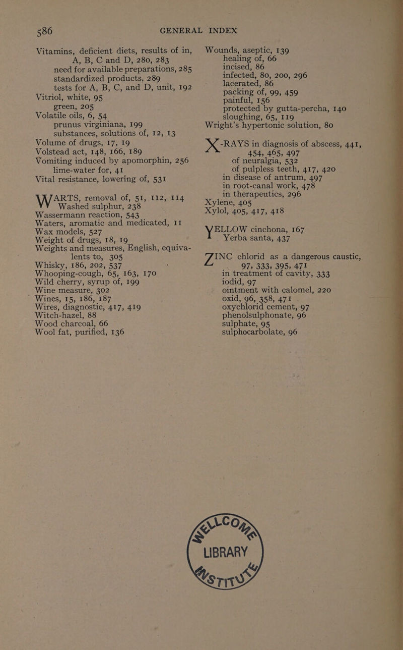 Vitamins, deficient diets, results of in, A, B;.C and D,:280, 233 need for available preparations, 285 standardized products, 289 tests for A, B, C, and D, unit, 192 Vitriol, white, 95 green, 205 Volatile oils, 6, 54 prunus virginiana, 199 substances, solutions of, 12, 13 Volume of drugs, 17, 19 Volstead act, 148, 166, 189 Vomiting induced by apomorphin, 256 lime-water for, 41 Vital resistance, lowering of, 531 VV removal of, 51, 112, I14 Washed sulphur, 238 Wassermann reaction, 543 Waters, aromatic and medicated, I1 Wax models, 527 Weight of drugs, 18, 19 Weights and measures, English, equiva- lents to, 305 Whisky, 186, 202, 537 Whooping-cough, 65, 163, 170 Wild cherry, syrup of, 199 Wine measure, 302 ' Wines, 15, 186, 187 Wires, diagnostic, 417, 419 Witch-hazel, 88 Wood charcoal, 66 Wool fat, purified, 136 Wounds, aseptic, 139 healing of, 66 incised, 86 infected, 80, 200, 296 lacerated, 86 packing of, 99, 459 painful, 156 protected by gutta-percha, 140 sloughing, 65, I19 Wright’s hypertonic solution, 80 -RAYS in diagnosis of abscess, 441, 454, 465, 497 of neuralgia, 532 of pulpless teeth, 417, 420 in disease of antrum, 497 in root-canal work, 478 in therapeutics, 296 Xylene, 405 Xylol, 405, 417, 418 yoo cinchona, 167 Yerba santa, 437 hes C chlorid as a dangerous caustic, _. 97s 3331 395, 471 in treatment of cavity, 333 iodid, 97 ointment with calomel, 220 oxid, 96, 358, 471 . oxychlorid cement, 97 phenolsulphonate, 96 sulphate, 95 sulphocarbolate, 96 ULC O” AS LIBRARY : ky STW