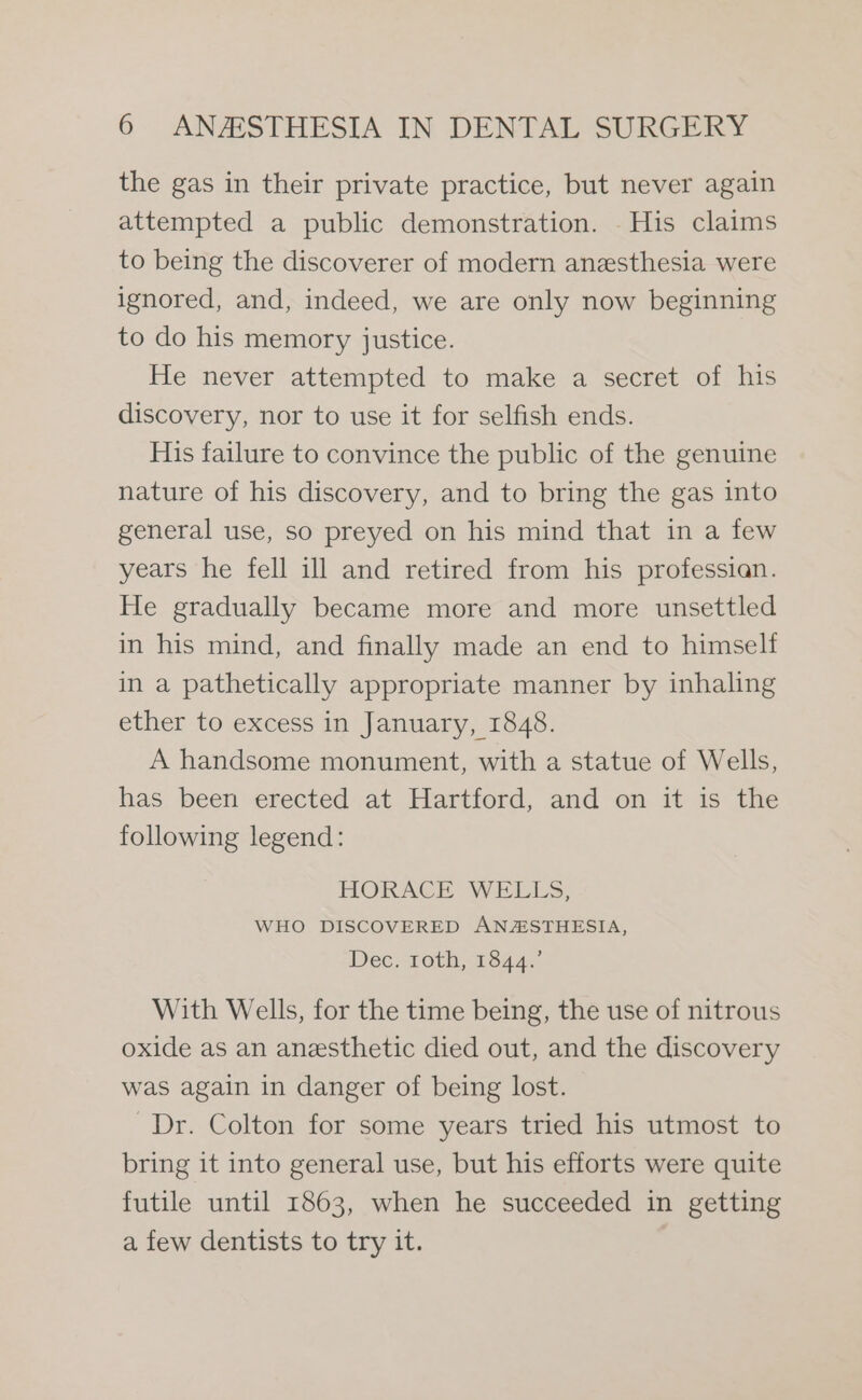 the gas in their private practice, but never again attempted a public demonstration. His claims to being the discoverer of modern anesthesia were ignored, and, indeed, we are only now beginning to do his memory justice. He never attempted to make a secret of his discovery, nor to use it for selfish ends. His failure to convince the public of the genuine nature of his discovery, and to bring the gas into general use, so preyed on his mind that in a few years he fell ill and retired from his professian. He gradually became more and more unsettled in his mind, and finally made an end to himself in a pathetically appropriate manner by inhaling ether to excess in January, 1848. A handsome monument, with a statue of Wells, has been erected at Hartford, and on it is the following legend: HORACE WELLS, WHO DISCOVERED ANASTHESIA, Dec. roth, 1844. With Wells, for the time being, the use of nitrous oxide as an anesthetic died out, and the discovery was again in danger of being lost. Dr. Colton for some years tried his utmost to bring it into general use, but his efforts were quite futile until 1863, when he succeeded in getting a few dentists to try it.