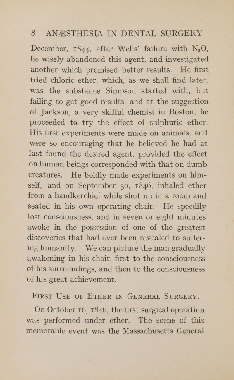 December, 1844, after Wells’ failure with N,O, he wisely abandoned this agent, and investigated another which promised better results. He first tried chloric ether, which, as we shall find later, was the substance Simpson started with, but failing to get good results, and at the suggestion of Jackson, a very skilful chemist in Boston, he proceeded to try the effect of sulphuric ether. His first experiments were made on animals, and were so encouraging that he believed he had at last found the desired agent, provided the effect on human beings corresponded with that on dumb creatures. He boldly made experiments on him- self, and on September 30, 1846, inhaled ether from a handkerchief while shut up in a room and seated in his own operating chair. He speedily lost consciousness, and in seven or eight minutes awoke in the possession of one of the greatest discoveries that had ever been revealed to suffer- ing humanity. We can picture the man gradually awakening in his chair, first to the consciousness of his surroundings, and then to the consciousness of his great achievement. First USE oF ETHER IN GENERAL SURGERY. On October 16, 1846, the first surgical operation was performed under ether. The scene of this memorable event was the Massachusetts General