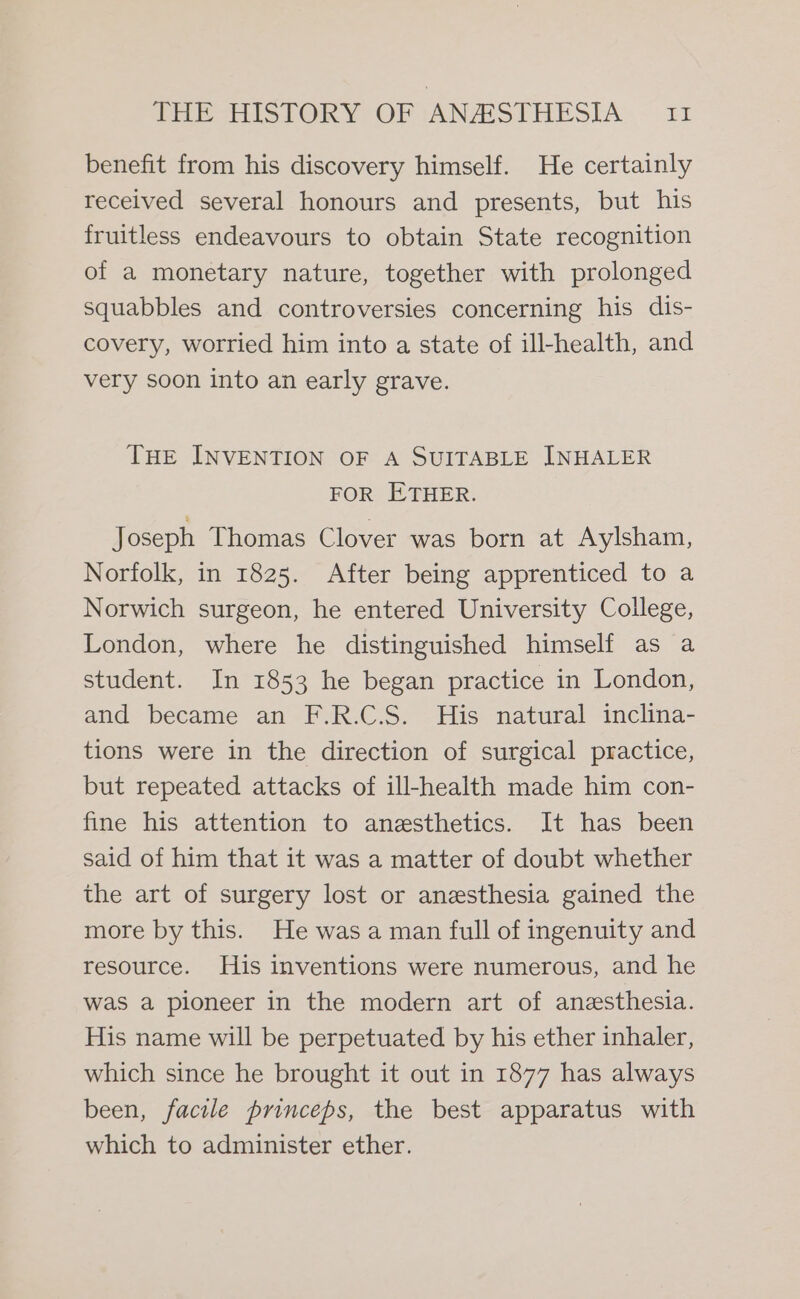 benefit from his discovery himself. He certainly received several honours and presents, but his fruitless endeavours to obtain State recognition of a monetary nature, together with prolonged squabbles and controversies concerning his dis- covery, worried him into a state of ill-health, and very soon into an early grave. THE INVENTION OF A SUITABLE INHALER FOR ETHER. Joseph Thomas Clover was born at Aylsham, Norfolk, in 1825. After being apprenticed to a Norwich surgeon, he entered University College, London, where he distinguished himself as a student. In 1853 he began practice in London, and became an F.R.C.S. His natural inclina- tions were in the direction of surgical practice, but repeated attacks of ill-health made him con- fine his attention to anesthetics. It has been said of him that it was a matter of doubt whether the art of surgery lost or anesthesia gained the more by this. He was a man full of ingenuity and resource. His inventions were numerous, and he was a pioneer in the modern art of anesthesia. His name will be perpetuated by his ether inhaler, which since he brought it out in 1877 has always been, facile princeps, the best apparatus with which to administer ether.