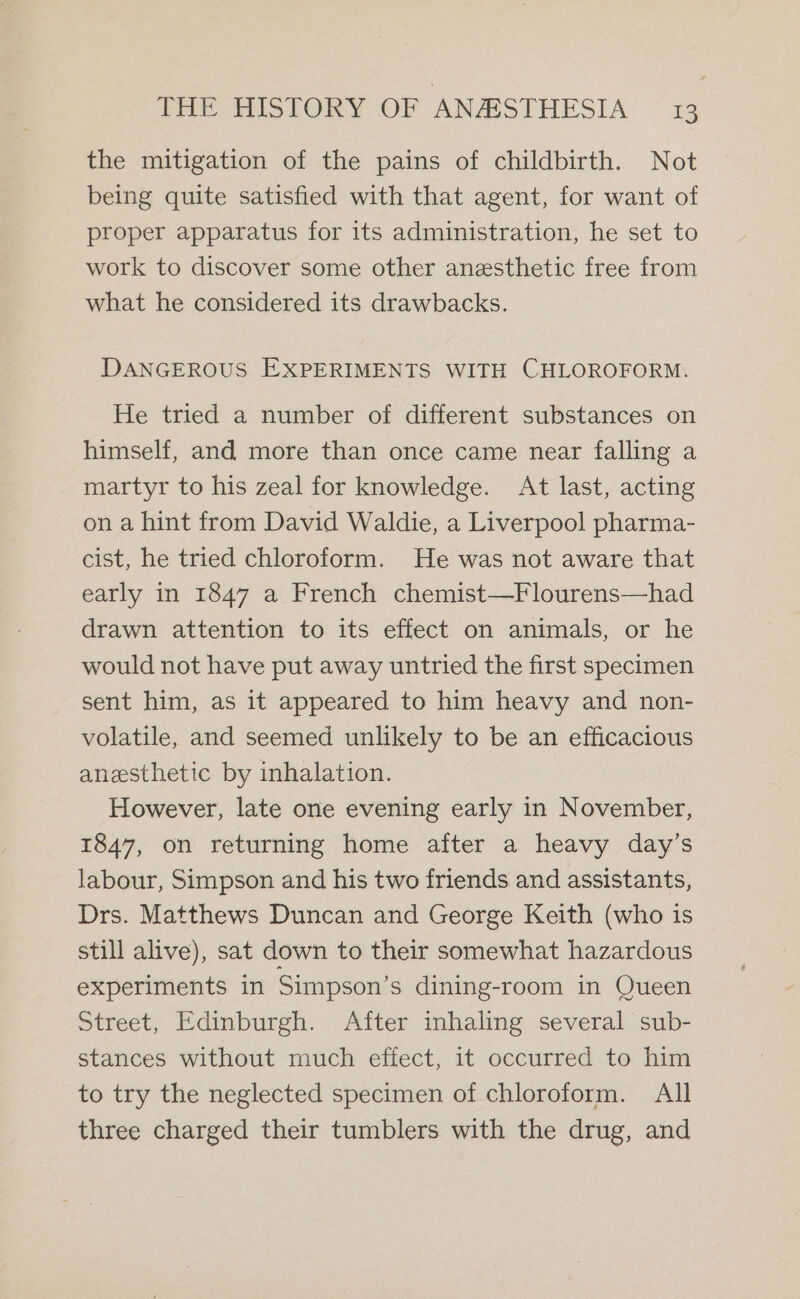 the mitigation of the pains of childbirth. Not being quite satisfied with that agent, for want of proper apparatus for its administration, he set to work to discover some other anesthetic free from what he considered its drawbacks. DANGEROUS EXPERIMENTS WITH CHLOROFORM. He tried a number of different substances on himself, and more than once came near falling a martyr to his zeal for knowledge. At last, acting on a hint from David Waldie, a Liverpool pharma- cist, he tried chloroform. He was not aware that early in 1847 a French chemist—Flourens—had drawn attention to its effect on animals, or he would not have put away untried the first specimen sent him, as it appeared to him heavy and non- volatile, and seemed unlikely to be an efficacious anesthetic by inhalation. However, late one evening early in November, 1847, on returning home after a heavy day’s labour, Simpson and his two friends and assistants, Drs. Matthews Duncan and George Keith (who is still alive), sat down to their somewhat hazardous experiments in Simpson’s dining-room in Queen Street, Edinburgh. After inhaling several sub- stances without much effect, it occurred to him to try the neglected specimen of chloroform. All three charged their tumblers with the drug, and