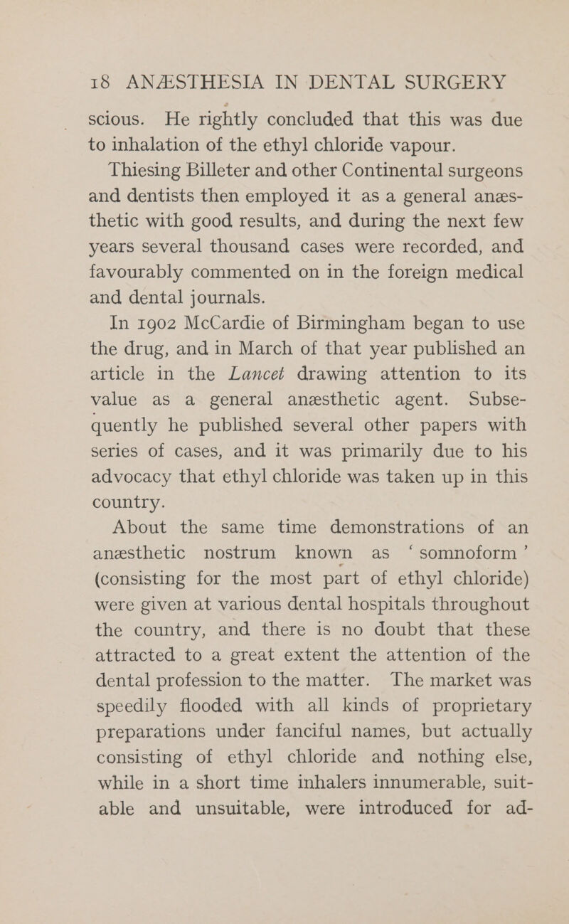 scious. He rightly concluded that this was due to inhalation of the ethy! chloride vapour. Thiesing Billeter and other Continental surgeons and dentists then employed it as a general anzs- thetic with good results, and during the next few years several thousand cases were recorded, and favourably commented on in the foreign medical and dental journals. In 1902 McCardie of Birmingham began to use the drug, and in March of that year published an article in the Lancet drawing attention to its value as a general anesthetic agent. Subse- quently he published several other papers with series of cases, and it was primarily due to his advocacy that ethyl chloride was taken up in this country. About the same time demonstrations of an anesthetic nostrum known as ‘somnoform ’ (consisting for the most part of ethyl chloride) were given at various dental hospitals throughout the country, and there is no doubt that these attracted to a great extent the attention of the dental profession to the matter. The market was speedily flooded with all kinds of proprietary preparations under fanciful names, but actually consisting of ethyl chloride and nothing else, while in a short time inhalers innumerable, suit- able and unsuitable, were introduced for ad-