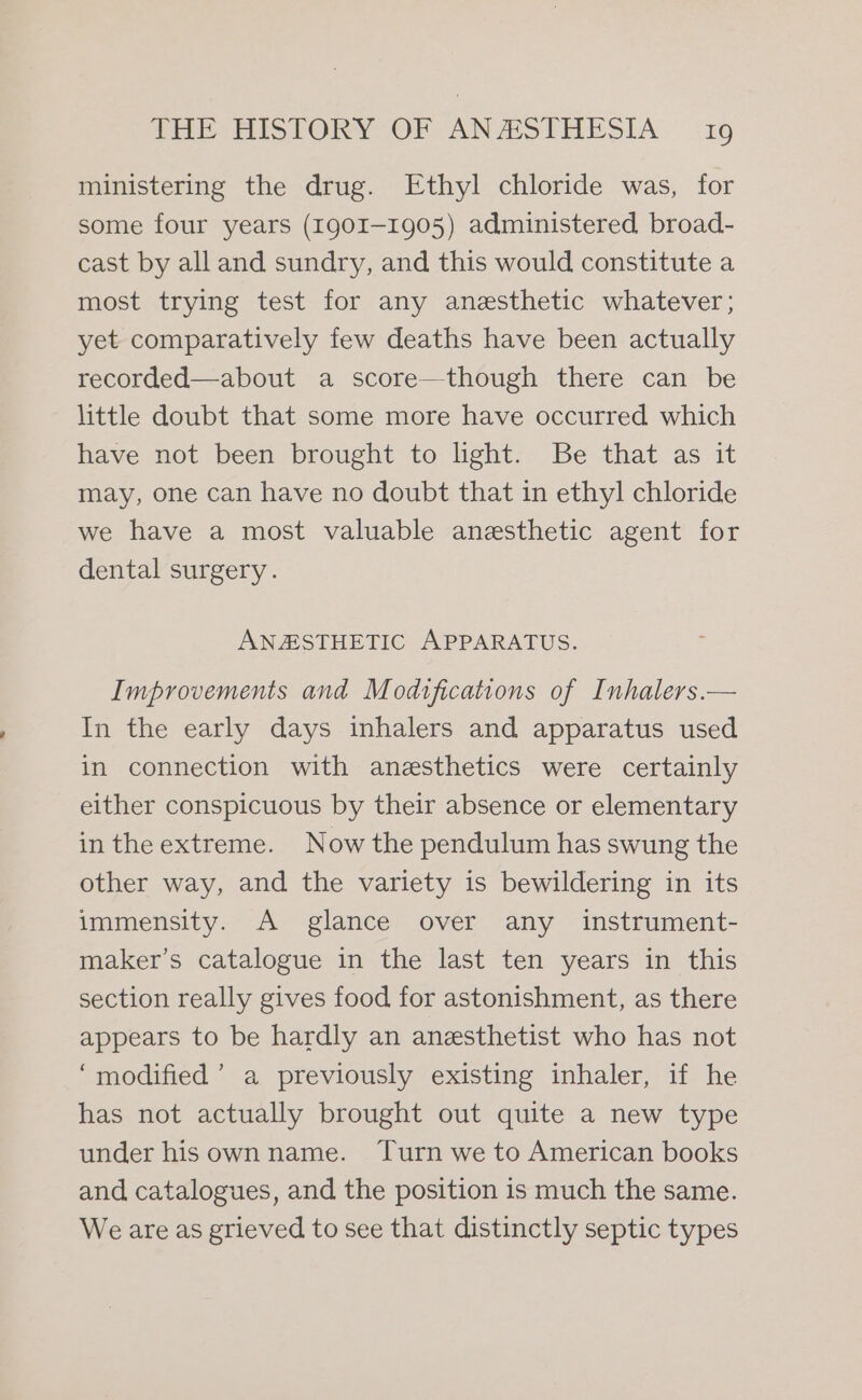 ministering the drug. Ethyl chloride was, for some four years (1901-1905) administered broad- cast by all and sundry, and this would constitute a most trying test for any anesthetic whatever; yet comparatively few deaths have been actually recorded—about a score—though there can be little doubt that some more have occurred which have not been brought to light. Be that as it may, one can have no doubt that in ethyl chloride we have a most valuable anesthetic agent for dental surgery. ANESTHETIC APPARATUS. Improvements and Modtfications of Inhalers.— In the early days inhalers and apparatus used in connection with anesthetics were certainly either conspicuous by their absence or elementary in the extreme. Now the pendulum has swung the other way, and the variety is bewildering in its immensity. A glance over any instrument- maker’s catalogue in the last ten years in this section really gives food for astonishment, as there appears to be hardly an anesthetist who has not ‘modified’ a previously existing inhaler, if he has not actually brought out quite a new type under hisown name. Turn we to American books and catalogues, and the position is much the same. We are as grieved to see that distinctly septic types