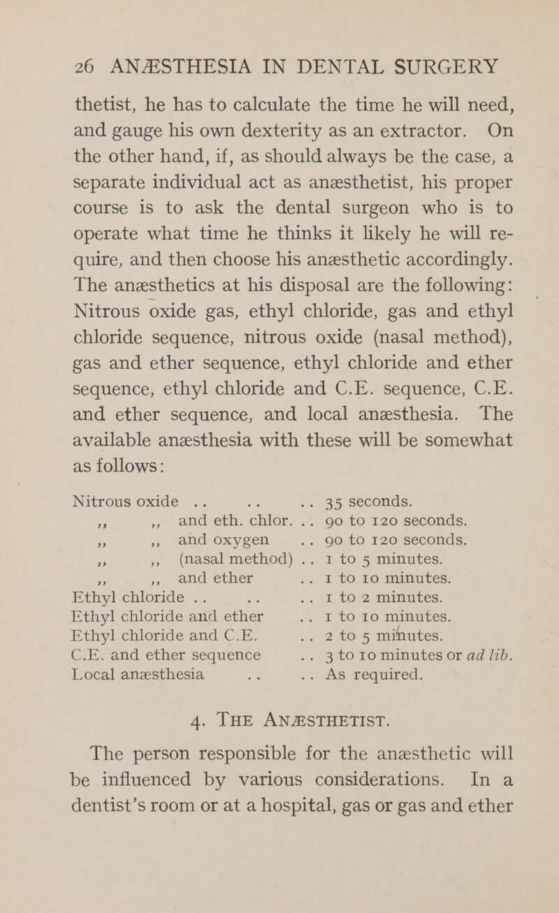 thetist, he has to calculate the time he will need, and gauge his own dexterity as an extractor. On the other hand, if, as should always be the case, a separate individual act as anesthetist, his proper course is to ask the dental surgeon who is to operate what time he thinks it likely he will re- quire, and then choose his anesthetic accordingly. The anesthetics at his disposal are the following: Nitrous oxide gas, ethyl chloride, gas and ethyl chloride sequence, nitrous oxide (nasal method), gas and ether sequence, ethyl chloride and ether sequence, ethyl chloride and C.E. sequence, C.E. and ether sequence, and local anesthesia. The available anesthesia with these will be somewhat as follows: Nitrous oxide .. is .. 35 seconds. i » atid-eth. chlor. &gt; .90.t0 120 seconds. &gt; »» Jand-oxysen .. 90 to 120 seconds. % ,, (nasal method) .. 1 to 5 minutes. ,» and ether .. I to 10 minutes. Ethyl chicride 2. »« I-t02 minutes, Ethyl chloride and ether “= I tO 10 minutes. Ethyl chloride and C.E. .. 2 to 5 minutes. C.E. and ether sequence .. 3to1o minutes or ad lib. Local anesthesia % 7. AS Bequired: 4. THE ANASTHETIST. The person responsible for the anesthetic will be influenced by various considerations. In a dentist’s room or at a hospital, gas or gas and ether