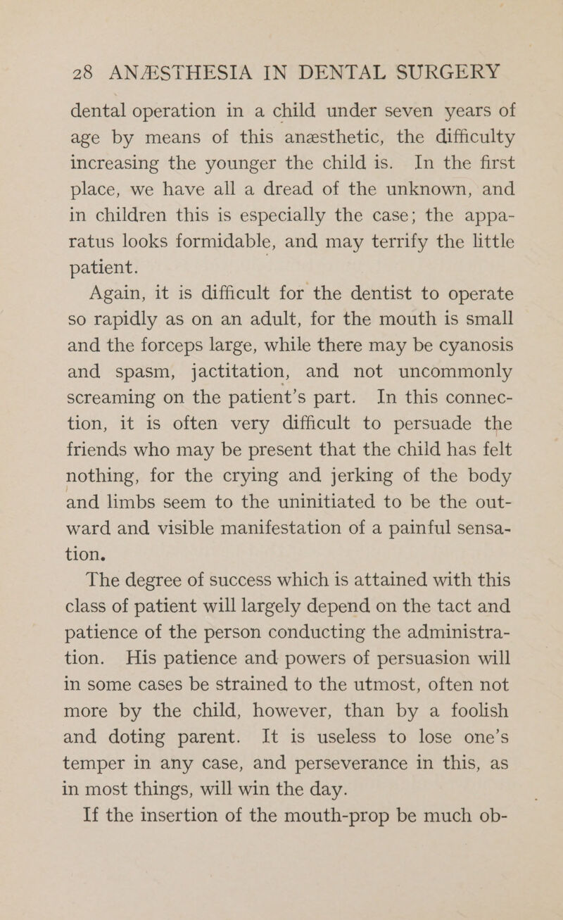 dental operation in a child under seven years of age by means of this anesthetic, the difficulty increasing the younger the child is. In the first place, we have all a dread of the unknown, and in children this is especially the case; the appa- ratus looks formidable, and may terrify the little patient. } Again, it is difficult for the dentist to operate so rapidly as on an adult, for the mouth is small and the forceps large, while there may be cyanosis and spasm, jactitation, and not uncommonly screaming on the patient’s part. In this connec- tion, it is often very difficult to persuade the friends who may be present that the child has felt nothing, for the crying and jerking of the body and limbs seem to the uninitiated to be the out- ward and visible manifestation of a painful sensa- tion. The degree of success which is attained with this class of patient will largely depend on the tact and patience of the person conducting the administra- tion. His patience and powers of persuasion will in some cases be strained to the utmost, often not more by the child, however, than by a foolish and doting parent. It is useless to lose one’s temper in any case, and perseverance in this, as in most things, will win the day. If the insertion of the mouth-prop be much ob-