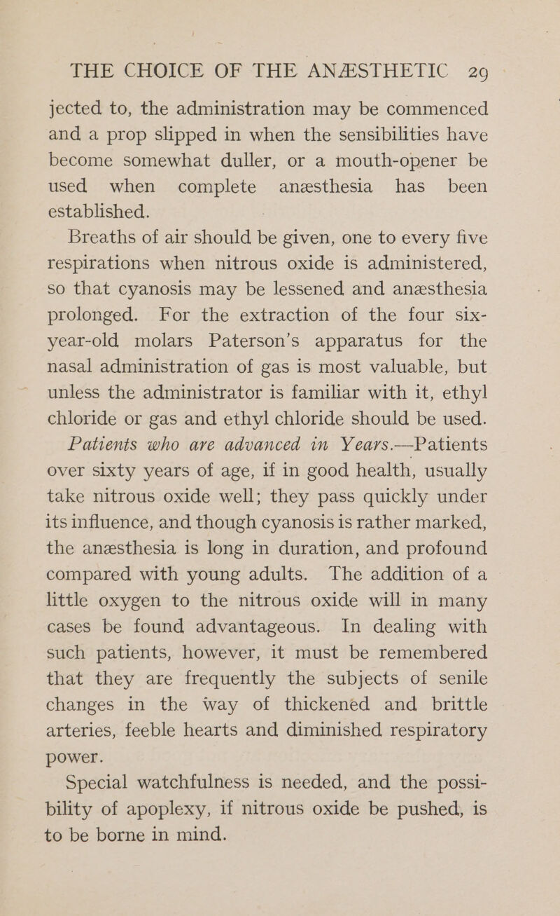 jected to, the administration may be commenced and a prop slipped in when the sensibilities have become somewhat duller, or a mouth-opener be used when complete anesthesia has been established. : Breaths of air should be given, one to every five respirations when nitrous oxide is administered, so that cyanosis may be lessened and anesthesia prolonged. For the extraction of the four six- year-old molars Paterson’s apparatus for the nasal administration of gas is most valuable, but unless the administrator is familiar with it, ethyl chloride or gas and ethyl chloride should be used. Patients who are advanced in Years.—Patients over sixty years of age, if in good health, usually take nitrous oxide well; they pass quickly under its influence, and though cyanosis is rather marked, the anesthesia is long in duration, and profound compared with young adults. The addition of a little oxygen to the nitrous oxide will in many cases be found advantageous. In dealing with such patients, however, it must be remembered that they are frequently the subjects of senile changes in the way of thickened and brittle arteries, feeble hearts and diminished respiratory power. Special watchfulness is needed, and the possi- bility of apoplexy, if nitrous oxide be pushed, is to be borne in mind.
