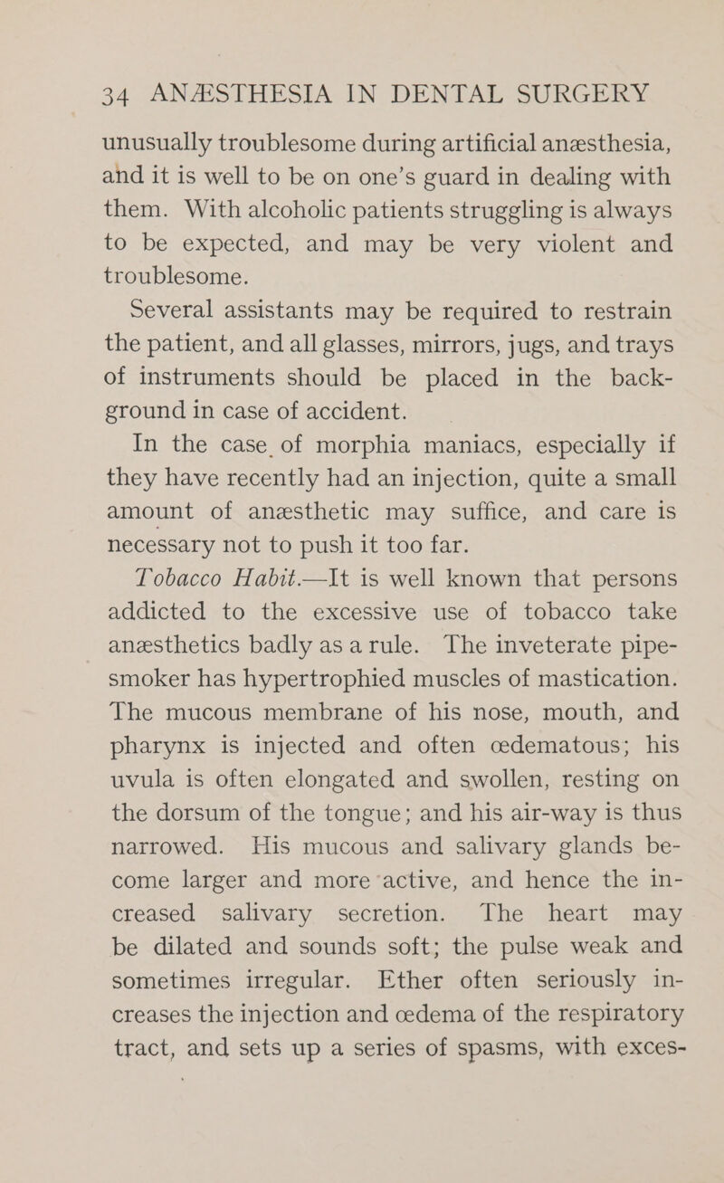 unusually troublesome during artificial anesthesia, and it is well to be on one’s guard in dealing with them. With alcoholic patients struggling is always to be expected, and may be very violent and troublesome. Several assistants may be required to restrain the patient, and all glasses, mirrors, jugs, and trays of instruments should be placed in the back- ground in case of accident. In the case. of morphia maniacs, especially if they have recently had an injection, quite a small amount of anesthetic may suffice, and care is necessary not to push it too far. Tobacco Habit.—It is well known that persons addicted to the excessive use of tobacco take anesthetics badly asarule. The inveterate pipe- smoker has hypertrophied muscles of mastication. The mucous membrane of his nose, mouth, and pharynx is injected and often cedematous; his uvula is often elongated and swollen, resting on the dorsum of the tongue; and his air-way is thus narrowed. His mucous and salivary glands be- come larger and more active, and hence the in- creased salivary secretion. The heart may be dilated and sounds soft; the pulse weak and sometimes irregular. Ether often seriously in- creases the injection and cedema of the respiratory tract, and sets up a series of spasms, with exces-