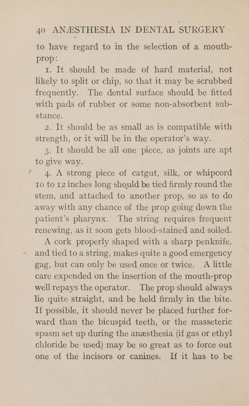 “we to have regard to in the selection of a mouth- prop: 1. It should be made of hard material, not likely to split or chip, so that it may be scrubbed frequently. The dental surface should be fitted with pads of rubber or some non-absorbent sub- stance. 2. It should be as small as is compatible with strength, or it will be in the operator’s way. 3. It should be all one piece, as joints are apt to give way. 4. A strong piece of catgut, silk, or whipcord 10 to 12 inches long should be tied firmly round the stem, and attached to another prop, so as to do away with any chance of the prop going down the patient’s pharynx. The string requires frequent renewing, as it soon gets blood-stained and soiled. A cork properly shaped with a sharp penknife, and tied to a string, makes quite a good emergency gag, but can only be used once or twice. A little care expended on the insertion of the mouth-prop well repays the operator. The prop should always lie quite straight, and be held firmly in the bite. If possible, it should never be placed further for- ward than the bicuspid teeth, or the masseteric spasm set up during the anesthesia (if gas or ethyl chloride be used) may be so great as to force out one of the incisors or canines. If it has to be