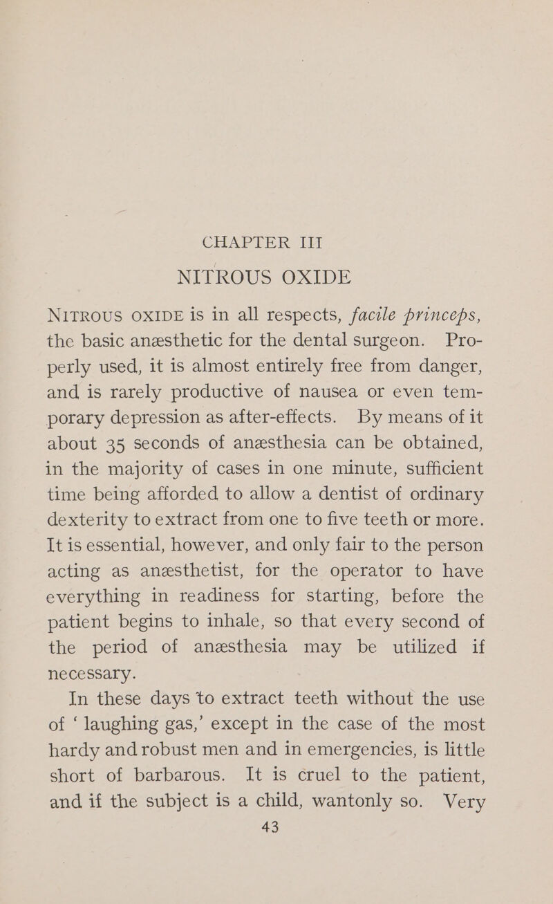 CHAPTER Ll NITROUS OXIDE NITROUS OXIDE is in all respects, facile princeps, the basic anesthetic for the dental surgeon. Pro- perly used, it is almost entirely free from danger, and is rarely productive of nausea or even tem- porary depression as after-effects. By means of it about 35 seconds of anesthesia can be obtained, in the majority of cases in one minute, sufficient time being afforded to allow a dentist of ordinary dexterity to extract from one to five teeth or more. It is essential, however, and only fair to the person acting as anesthetist, for the operator to have everything in readiness for starting, before the patient begins to inhale, so that every second of the period of anesthesia may be utilized if necessary. In these days to extract teeth without the use of ‘ laughing gas,’ except in the case of the most hardy and robust men and in emergencies, is little short of barbarous. It is cruel to the patient, and if the subject is a child, wantonly so. Very