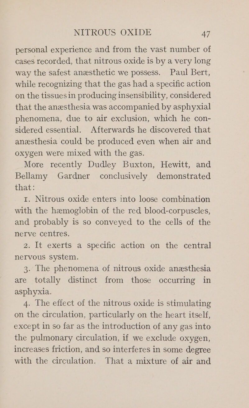 personal experience and from the vast number of cases recorded, that nitrous oxide is by a very long way the safest anesthetic we possess. Paul Bert, while recognizing that the gas had a specific action on the tissuesin producing insensibility, considered that the anesthesia was accompanied by asphyxial phenomena, due to air exclusion, which he con- sidered essential. Afterwards he discovered that anesthesia could be produced even when air and oxygen were mixed with the gas. More recently Dudley Buxton, Hewitt, and Bellamy Gardner conclusively demonstrated that: 1. Nitrous oxide enters into loose combination with the hemoglobin of the red blood-corpuscles, and probably is so conveyed to the cells of the nerve centres. 2. It exerts a specific action on the central nervous system. 3. The phenomena of nitrous oxide anesthesia are totally distinct from those occurring in asphyxia. 4. The effect of the nitrous oxide is stimulating on the circulation, particularly on the heart itself, except in so far as the introduction of any gas into the pulmonary circulation, if we exclude oxygen, increases friction, and so interferes in some degree with the circulation. That a mixture of air and