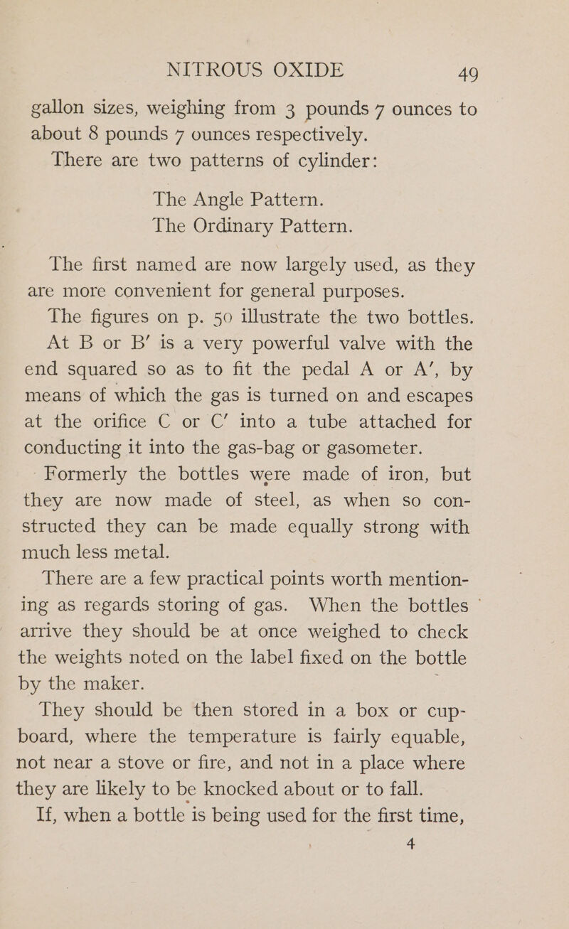 gallon sizes, weighing from 3 pounds 7 ounces to about 8 pounds 7 ounces respectively. There are two patterns of cylinder: The Angle Pattern. The Ordinary Pattern. The first named are now largely used, as they are more convenient for general purposes. The figures on p. 50 illustrate the two bottles. At B or B’ is a very powerful valve with the end squared so as to fit the pedal A or A’, by means of which the gas is turned on and escapes at the orifice C or C’ into a tube attached for conducting it into the gas-bag or gasometer. Formerly the bottles were made of iron, but they are now made of steel, as when so con- structed they can be made equally strong with much less metal. There are a few practical points worth mention- ing as regards storing of gas. When the bottles © arrive they should be at once weighed to check the weights noted on the label fixed on the bottle by the maker. They should be then stored in a box or cup- board, where the temperature is fairly equable, not near a stove or fire, and not in a place where they are likely to be knocked about or to fall. If, when a bottle is being used for the first time, 4