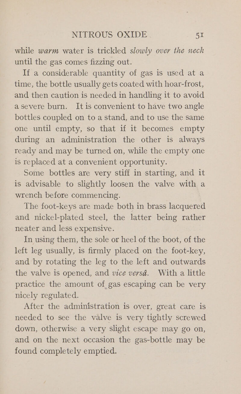 while warm water is trickled slowly over the neck until the gas comes fizzing out. If a considerable quantity of gas is used at a time, the bottle usually gets coated with hoar-frost, and then caution is needed in handling it to avoid asevere burn. It is convenient to have two angle bottles coupled on to a stand, and to use the same one until empty, so that if it becomes empty during an administration the other is always ready and may be turned on, while the empty one is replaced at a convenient opportunity. Some bottles are very stiff in starting, and it is advisable to slightly loosen the valve with a wrench before commencing. The foot-keys are made both in brass lacquered and nickel-plated steel, the latter being rather neater and less expensive. In using them, the sole or heel of the boot, of the left leg usually, is firmly placed on the foot-key, and by rotating the leg to the left and outwards the valve is opened, and vice versd. With a little practice the amount of gas eos e can be very nicely regulated. After the administration is over, great care is needed to see the valve is very tightly screwed down, otherwise a very slight escape may go on, and on the next occasion the gas-bottle may be found completely emptied.