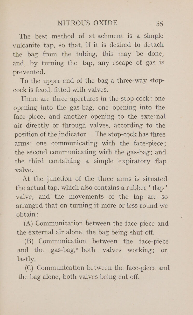 The best method of at'achment is a simple vulcanite tap, so that, if it is desired to detach the bag from the tubing, this may be done, and, by turning the tap, any escape of gas is prevented. To the upper end of the bag a three-way stop- cock is fixed, fitted with valves. There are three apertures in the stop-cock: one opening into the gas-bag, one opening into the face-piece, and another opening to the exte:nal air directly or through valves, according to the position of the indicator. The stop-cock has three arms: one communicating with the face-piece; the second communicating with the gas-bag; and the third containing a simple expiratory flap valve. , At the junction of the three arms is situated the actual tap, which also contains a rubber ‘ flap’ valve, and the movements of the tap are so arranged that on turning it more or less round we obtain: (A) Communication between the face-piece and the external air alone, the bag being shut off. (B) Communication between the face-piece and the gas-bag,* both valves working; or, lastly, (C) Communication between the face-piece and the bag alone, both valves being cut off.