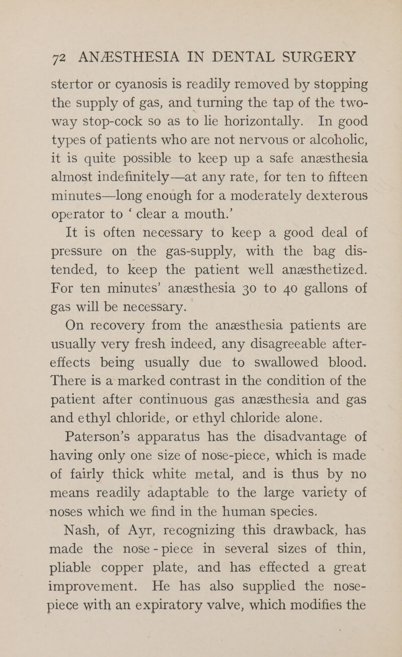 stertor or cyanosis is readily removed by stopping the supply of gas, and turning the tap of the two- way stop-cock so as to lie horizontally. In good types of patients who are not nervous or alcoholic, it is quite possible to keep up a safe anesthesia almost indefinitely —at any rate, for ten to fifteen minutes—long enough for a moderately dexterous operator to ‘ clear a mouth.’ It is often necessary to keep a good deal of pressure on the gas-supply, with the bag dis- tended, to keep the patient well anesthetized. For ten minutes’ anesthesia 30 to 40 gallons of gas will be necessary. On recovery from the anesthesia patients are usually very fresh indeed, any disagreeable after- effects being usually due to swallowed blood. There is a marked contrast in the condition of the patient after continuous gas anesthesia and gas and ethyl chloride, or ethyl chloride alone. Paterson’s apparatus has the disadvantage of having only one size of nose-piece, which is made of fairly thick white metal, and is thus by no means readily adaptable to the large variety of noses which we find in the human species. Nash, of Ayr, recognizing this drawback, has made the nose-piece in several sizes of thin, pliable copper plate, and has effected a great improvement. He has also supplied the nose- piece with an expiratory valve, which modifies the