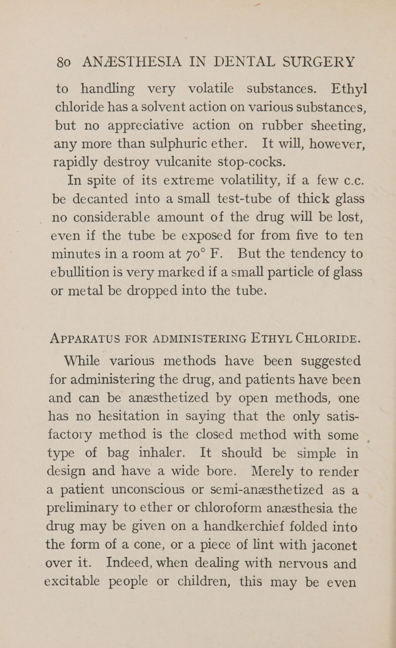 to handling very volatile substances. Ethyl chloride has a solvent action on various substances, but no appreciative action on rubber sheeting, any more than sulphuric ether. It will, however, rapidly destroy vulcanite stop-cocks. In spite of its extreme volatility, if a few c.c. be decanted into a small test-tube of thick glass no considerable amount of the drug will be lost, even if the tube be exposed for from five to ten minutes in a room at 70° F. But the tendency to ebullition is very marked if a small particle of glass or metal be dropped into the tube. APPARATUS FOR ADMINISTERING ETHYL CHLORIDE. While various methods have been suggested for administering the drug, and patients have been and can be anesthetized by open methods, one has no hesitation in saying that the only satis- factory method is the closed method with some | type of bag inhaler. It should be simple in design and have a wide bore. Merely to render a patient unconscious or semi-anesthetized as a preliminary to ether or chloroform anesthesia the drug may be given on a handkerchief folded into the form of a cone, or a piece of lint with jaconet over it. Indeed, when dealing with nervous and excitable people or children, this may be even