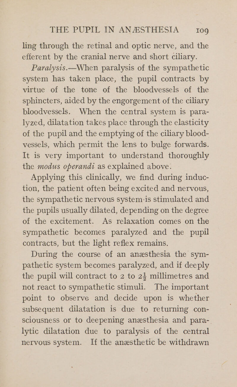 ling through the retinal and optic nerve, and the efferent by the cranial nerve and short ciliary. Paralysis.—When paralysis of the sympathetic system has taken place, the pupil contracts by virtue of the tone of the bloodvessels of the sphincters, aided by the engorgement of the ciliary bloodvessels. When the central system is para- lyzed, dilatation takes place through the elasticity of the pupil and the emptying of the ciliary blood- vessels, which permit the lens to bulge forwards. It is very important to understand thoroughly the modus operandi as explained above. Applying this clinically, we find during induc- tion, the patient often being excited and nervous, the sympathetic nervous system-is stimulated and the pupils usually dilated, depending on the degree of the excitement. As relaxation comes on the sympathetic becomes paralyzed and the pupil contracts, but the light reflex remains. During the course of an anesthesia the sym- pathetic system becomes paralyzed, and if deeply the pupil will contract to 2 to 24 millimetres and not react to sympathetic stimuli. The important point to observe and decide upon is whether subsequent dilatation is due to returning con- sciousness or to deepening anesthesia and para-. lytic dilatation due to paralysis of the central nervous system. If the anesthetic be withdrawn