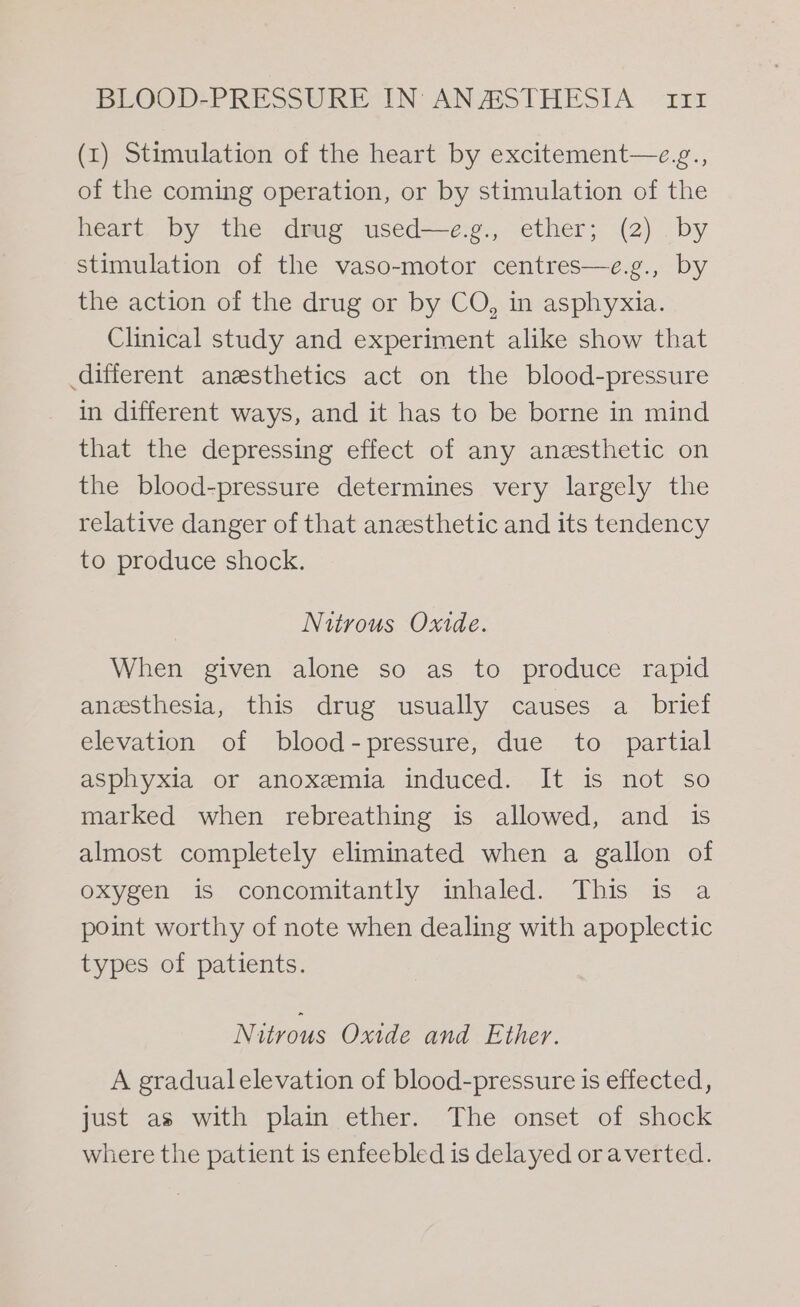 (x) Stimulation of the heart by excitement—e.z., of the coming operation, or by stimulation of the heart by the drug used—e.g., ether; (2) by stimulation of the vaso-motor centres—e.g., by the action of the drug or by CO, in asphyxia. Clinical study and experiment alike show that different anesthetics act on the blood-pressure in different ways, and it has to be borne in mind that the depressing effect of any anesthetic on the blood-pressure determines very largely the relative danger of that anesthetic and its tendency to produce shock. Nitrous Oxide. When given alone so as to produce rapid anesthesia, this drug usually causes a_ brief elevation of blood-pressure, due to partial asphyxia or anoxemia induced. It is not so marked when rebreathing is allowed, and is almost completely eliminated when a gallon of oxygen is concomitantly inhaled. This is a point worthy of note when dealing with apoplectic types of patients. Nitrous Oxide and Ether. A gradual elevation of blood-pressure is effected, just as with plain ether. The onset of shock where the patient is enfeebled is delayed oraverted.