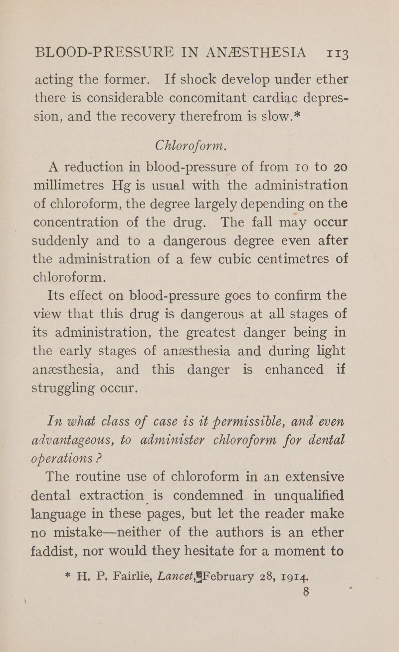 acting the former. If shock develop under ether there is considerable concomitant cardiac depres- sion, and the recovery therefrom is slow.* Chloroform. A reduction in blood-pressure of from 10 to 20 millimetres Hg is usual with the administration of chloroform, the degree largely depending on the concentration of the drug. The fall may occur suddenly and to a dangerous degree even after the administration of a few cubic centimetres of chloroform. Its effect on blood-pressure goes to confirm the view that this drug is dangerous at all stages of its administration, the greatest danger being in the early stages of anesthesia and during light anesthesia, and this danger is enhanced if struggling occur. In what class of case is it permissible, and even advantageous, to administer chloroform for dental operations P The routine use of chloroform in an extensive dental extraction is condemned in unqualified language in these pages, but let the reader make no mistake—neither of the authors is an ether faddist, nor would they hesitate for a moment to * H, P, Fairlie, Lancet8February 28, 1914.