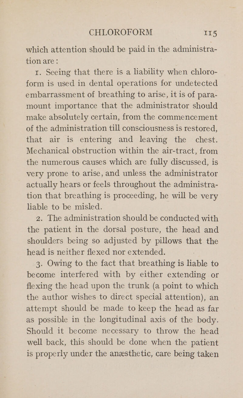 which attention should be paid in the administra- tion are: 1. Seeing that there is a liability when chloro- form is used in dental operations for undetected embarrassment of breathing to arise, it is of para- mount importance that the administrator should make absolutely certain, from the commencement of the administration till consciousness is restored, that air is entering and leaving the chest. Mechanical obstruction within the air-tract, from the numerous causes which are fully discussed, is very prone to arise, and unless the administrator actually hears or feels throughout the administra- tion that breathing is proceeding, he will be very liable to be misled. | 2. The administration should be conducted with the patient in the dorsal posture, the head and shoulders being so adjusted by pillows that the head is neither flexed nor extended. 3. Owing to the fact that breathing is liable to become interfered with by either extending or flexing the head upon the trunk (a point to which the author wishes to direct special attention), an attempt should be made to keep the head as far as possible in the longitudinal axis of the body. Should it become necessary to throw the head well back, this should be done when the patient is properly under the anesthetic, care being taken