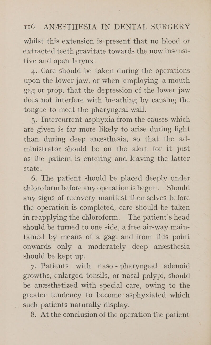 whilst this extension is: present that no blood or extracted teeth gravitate towards the now insensi- tive and open larynx. 4. Care should be taken during the operations upon the lower jaw, or when employing a mouth gag or prop, that the depression of the lower jaw does not interfere with breathing by causing the tongue to meet the pharyngeal wall. 5. Intercurrent asphyxia from the causes which are given is far more likely to arise during light than during deep anesthesia, so that the ad- ministrator should be on the alert for it just as the patient is entering and leaving the latter State. 6. The patient should be placed deeply under chloroform before any operationis begun. Should any signs of recovery manifest themselves before the operation is completed, care should be taken in reapplying the chloroform. The patient’s head should be turned to one side, a free air-way main- tained by means of a gag, and from this point onwards only a moderately deep anesthesia should be kept up. 7. Patients with naso- pharyngeal adenoid growths, enlarged tonsils, or nasal polypi, should be anesthetized with special care, owing to the greater tendency to become’ asphyxiated which such patients naturally display. 8. At the conclusion of the operation the patient