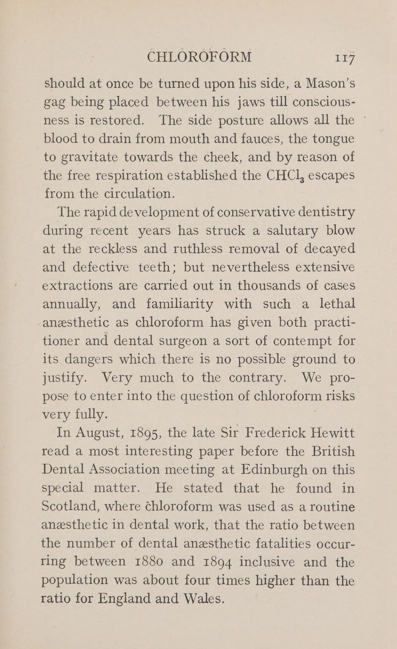 should at once be turned upon his side, a Mason’s gag being placed between his jaws till conscious- ness is restored. The side posture allows all the © blood to drain from mouth and fauces, the tongue to gravitate towards the cheek, and by reason of the free respiration established the CHCl, escapes from the circulation. The rapid development of conservative dentistry during recent years has struck a salutary blow at the reckless and ruthless removal of decayed and defective teeth; but nevertheless extensive extractions are carried out in thousands of cases annually, and familiarity with such a lethal anesthetic as chloroform has given both practi- tioner and dental surgeon a sort of contempt for its dangers which there is no possible ground to justify. Very much to the contrary. We pro- pose to enter into the question of chloroform risks very fully. : In August, 1895, the late Sir Frederick Hewitt read a most interesting paper before the British Dental Association meeting at Edinburgh on this special matter. He stated that he found in Scotland, where chloroform was used as a routine anesthetic in dental work, that the ratio between the number of dental anesthetic fatalities occur- ring between 1880 and 1894 inclusive and the population was about four times higher than the ratio for England and Wales.