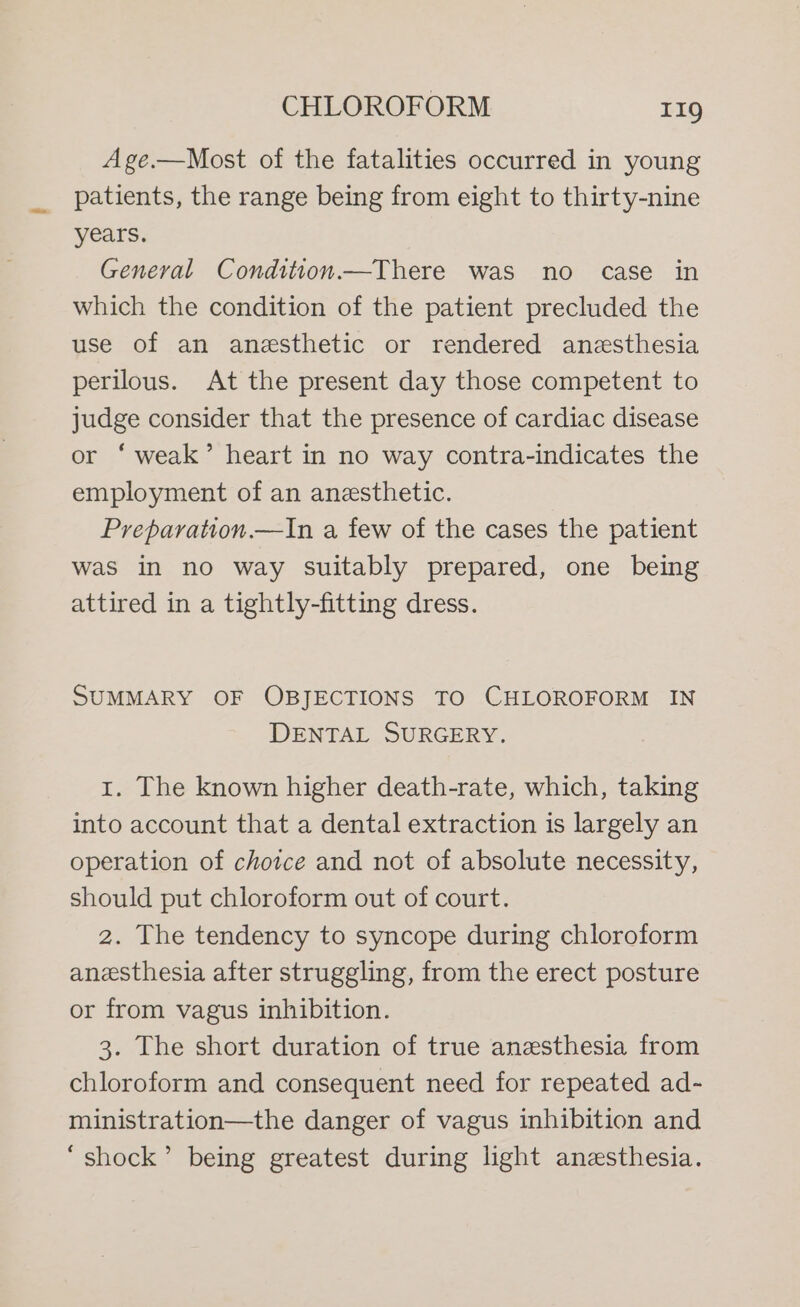Age.—Most of the fatalities occurred in young patients, the range being from eight to thirty-nine years. General Condition.—There was no case in which the condition of the patient precluded the use of an anesthetic or rendered anesthesia perilous. At the present day those competent to judge consider that the presence of cardiac disease or ‘weak’ heart in no way contra-indicates the employment of an anesthetic. Preparation.—In a few of the cases the patient was in no way suitably prepared, one being attired in a tightly-fitting dress. SUMMARY OF OBJECTIONS TO CHLOROFORM IN DENTAL SURGERY. 1. The known higher death-rate, which, taking into account that a dental extraction is largely an operation of choice and not of absolute necessity, should put chloroform out of court. 2. The tendency to syncope during chloroform anesthesia after struggling, from the erect posture or from vagus inhibition. 3. The short duration of true anesthesia from chloroform and consequent need for repeated ad- ministration—the danger of vagus inhibition and ‘shock’ being greatest during light anesthesia.