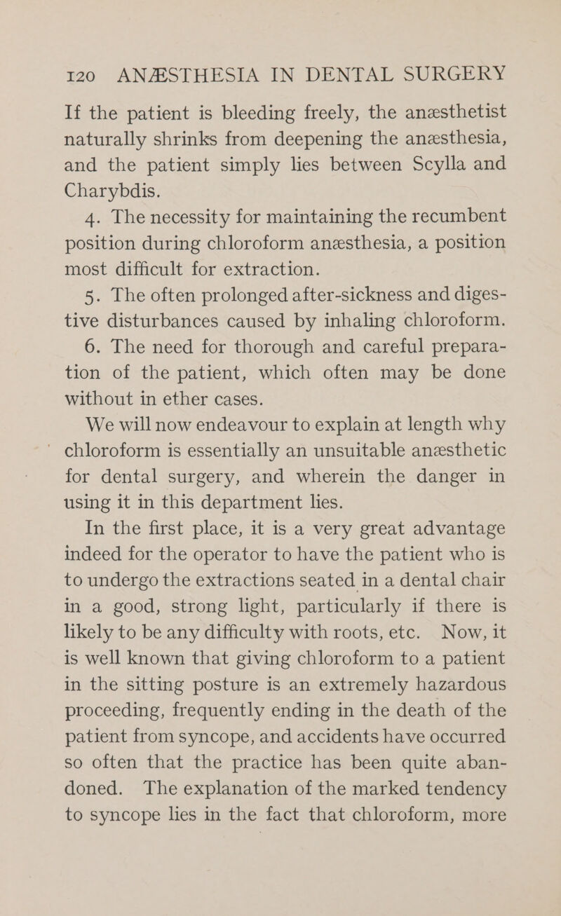 If the patient is bleeding freely, the anesthetist naturally shrinks from deepening the anesthesia, and the patient simply lies between Scylla and Charybdis. 4. The necessity for maintaining the recumbent position during chloroform anesthesia, a position most difficult for extraction. 5. The often prolonged after-sickness and diges- tive disturbances caused by inhaling chloroform. 6. The need for thorough and careful prepara- tion of the patient, which often may be done without in ether cases. We will now endeavour to explain at length why - chloroform is essentially an unsuitable anesthetic for dental surgery, and wherein the danger in using it in this department lies. In the first place, it is a very great advantage indeed for the operator to have the patient who is to undergo the extractions seated in a dental chair in a good, strong light, particularly if there is likely to be any difficulty with roots, etc. Now, it is well known that giving chloroform to a patient in the sitting posture is an extremely hazardous proceeding, frequently ending in the death of the patient from syncope, and accidents have occurred so often that the practice has been quite aban- doned. The explanation of the marked tendency to syncope lies in the fact that chloroform, more