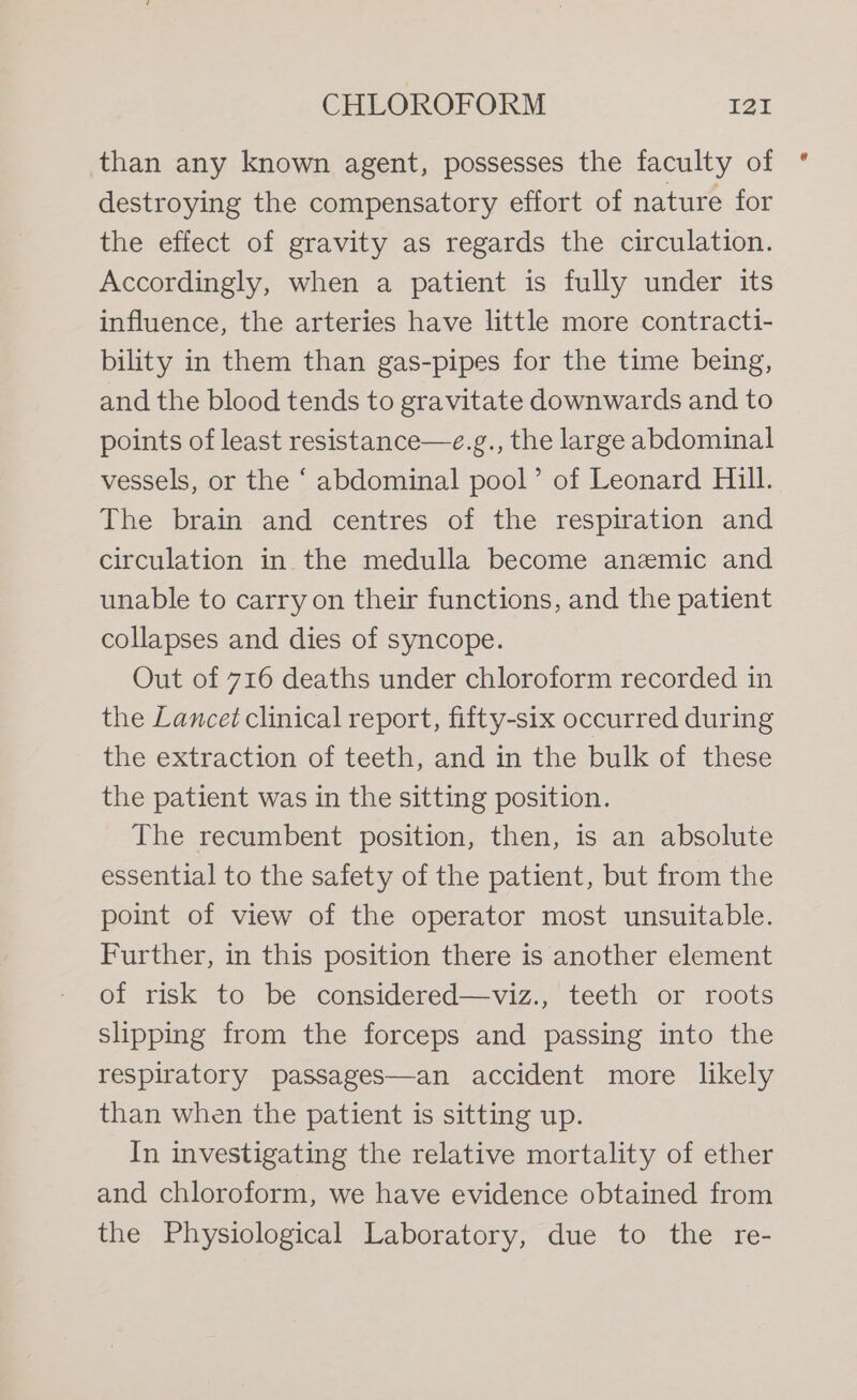 than any known agent, possesses the faculty of destroying the compensatory effort of nature for the effect of gravity as regards the circulation. Accordingly, when a patient is fully under its influence, the arteries have little more contracti- bility in them than gas-pipes for the time being, and the blood tends to gravitate downwards and to points of least resistance—e.g., the large abdominal vessels, or the ‘ abdominal pool’ of Leonard Hill. The brain and centres of the respiration and circulation in the medulla become anemic and unable to carry on their functions, and the patient collapses and dies of syncope. Out of 716 deaths under chloroform recorded in the Lancet clinical report, fifty-six occurred during the extraction of teeth, and in the bulk of these the patient was in the sitting position. The recumbent position, then, is an absolute essential to the safety of the patient, but from the point of view of the operator most unsuitable. Further, in this position there is another element of risk to be considered—viz., teeth or roots slipping from the forceps and passing into the respiratory passages—an accident more likely than when the patient is sitting up. In investigating the relative mortality of ether and chloroform, we have evidence obtained from the Physiological Laboratory, due to the re-