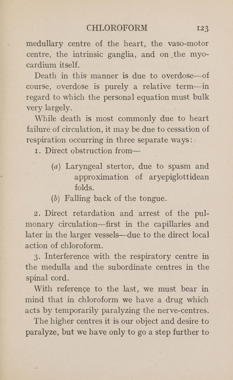 medullary centre of the heart, the vaso-motor centre, the intrinsic ganglia, and on the myo- cardium itself. 7 Death in this manner is due to overdose—ot course, overdose is purely a relative term—in regard to which the personal equation must bulk very largely. | While death is most commonly due to heart failure of circulation, it may be due to cessation of respiration occurring in three separate ways: 1. Direct obstruction from— (a) Laryngeal stertor, due to spasm and approximation of aryepiglottidean folds. (&gt;) Falling back of the tongue. 2. Direct retardation and arrest of the pul- monary circulation—first in the capillaries and later in the larger vessels—due to the direct local action of chloroform. 3. Interference with the respiratory centre in the medulla and the subordinate centres in the spinal cord. With reference to the last, we must bear in mind that in chloroform we have a drug which acts by temporarily paralyzing the nerve-centres. The higher centres it is our object and desire to paralyze, but we have only to go a step further to