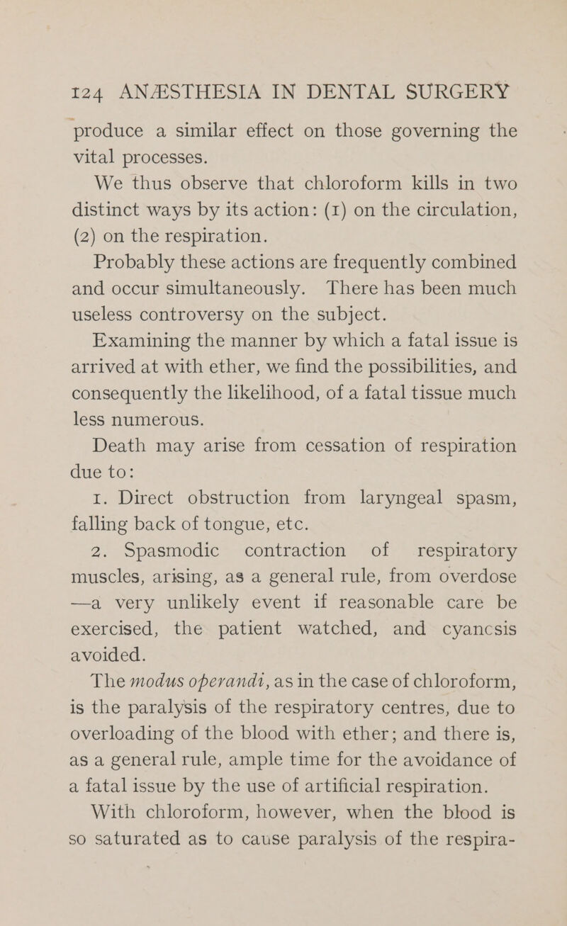 produce a similar effect on those governing the vital processes. We thus observe that chloroform kills in two distinct ways by its action: (1) on the circulation, (2) on the respiration. Probably these actions are frequently combined and occur simultaneously. There has been much useless controversy on the subject. Examining the manner by which a fatal issue is arrived at with ether, we find the possibilities, and consequently the likelihood, of a fatal tissue much less numerous. Death may arise from cessation of respiration due to: 1. Direct obstruction from laryngeal spasm, falling back of tongue, etc. 2. Spasmodic contraction of respiratory muscles, arising, as a general rule, from overdose —a very unlikely event if reasonable care be exercised, the patient watched, and cyancsis avoided. The modus operandi, as in the case of chloroform, is the paralysis of the respiratory centres, due to overloading of the blood with ether; and there is, as a general rule, ample time for the avoidance of a fatal issue by the use of artificial respiration. With chloroform, however, when the blood is so saturated as to cause paralysis of the respira-