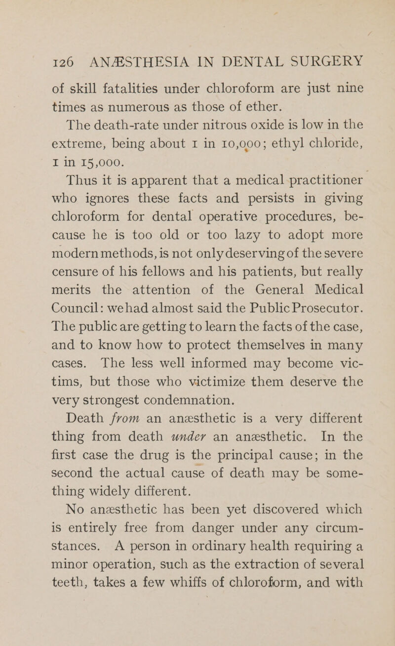 of skill fatalities under chloroform are just nine times as numerous as those of ether. The death-rate under nitrous oxide is low in the extreme, being about I in 10,000; ethyl chloride, I in 15,000. Thus it is apparent that a medical practitioner who ignores these facts and persists in giving chloroform for dental operative procedures, be- cause he is too old or too lazy to adopt more modern methods, is not only deserving of the severe censure of his fellows and his patients, but really merits the attention of the General Medical Council: wehad almost said the Public Prosecutor. The public are getting to learn the facts of the case, and to know how to protect themselves in many cases. The less well informed may become vic- tims, but those who victimize them deserve the very strongest condemnation. Death from an anesthetic is a very different thing from death under an anesthetic. In the first case the drug is the principal cause; in the second the actual cause of death may be some- thing widely different. No anesthetic has been yet discovered which is entirely free from danger under any circum- stances. A person in ordinary health requiring a minor operation, such as the extraction of several teeth, takes a few whiffs of chloroform, and with