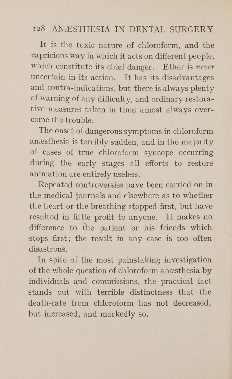 It is the toxic nature of chloroform, and the capricious way in which it acts on different people, which constitute its chief danger. Ether is never uncertain in its action. It has its disadvantages and contra-indications, but there is always plenty of warning of any difficulty, and ordinary restora- tive measures taken in time amost always over- come the trouble. The onset of dangerous symptoms in chloroform anesthesia is terribly sudden, and in the majority of cases of true chloroform syncope occurring during the early stages all efforts to restore animation are entirely useless. Repeated controversies have been carried on in the medical journals and elsewhere as to whether the heart or the breathing stopped first, but have resulted in little profit to anyone. It makes no difference to the patient or his friends which stops first; the result in any case is too often disastrous. In spite of the most painstaking investigation of the whole question of chloroform anesthesia by individuals and commissions, the practical fact stands out with terrible distinctness that the death-rate from chloroform has not decreased, but increased, and markedly so.