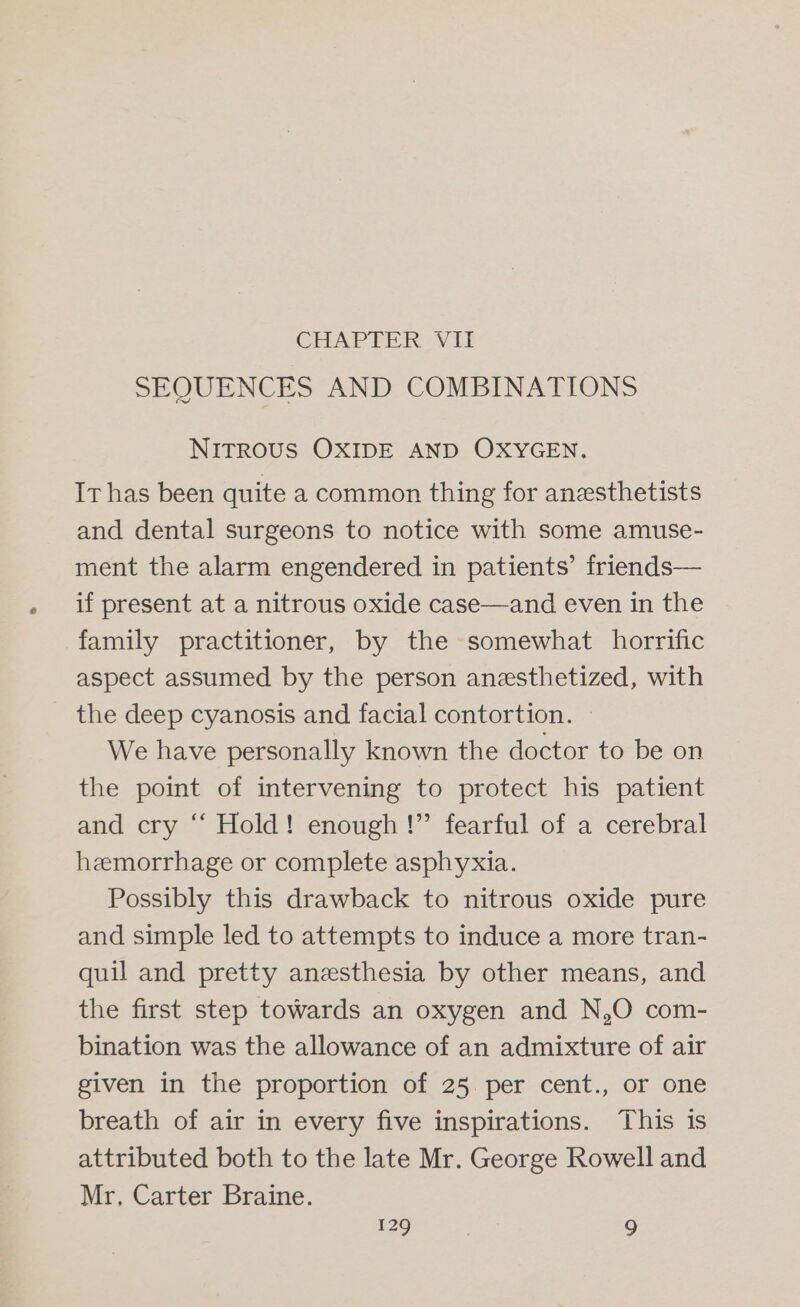 CHAPTER: Vit SEQUENCES AND COMBINATIONS NITROUS OXIDE AND OXYGEN. Ir has been quite a common thing for anzesthetists and dental surgeons to notice with some amuse- ment the alarm engendered in patients’ friends— if present at a nitrous oxide case—and even in the family practitioner, by the somewhat horrific aspect assumed by the person anesthetized, with _ the deep cyanosis and facial contortion. — We have personally known the doctor to be on the point of intervening to protect his patient and cry “ Hold! enough!” fearful of a cerebral hemorrhage or complete asphyxia. Possibly this drawback to nitrous oxide pure and simple led to attempts to induce a more tran- quil and pretty anesthesia by other means, and the first step towards an oxygen and N,O com- bination was the allowance of an admixture of air given in the proportion of 25 per cent., or one breath of air in every five inspirations. This is attributed both to the late Mr. George Rowell and Mr, Carter Braine.