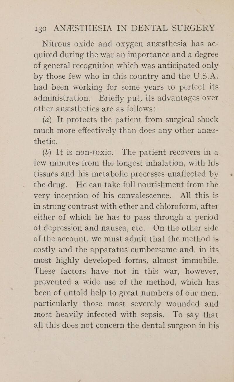 Nitrous oxide and oxygen anesthesia has ac- quired during the war an importance and a degree of general recognition which was anticipated only by those few who in this country and the U.S.A. had been working for some years to perfect its administration. Briefly put, its advantages over other anesthetics are as follows: (a) It protects the patient from surgical shock much more effectively than does any other anes- thetic. (b) It is non-toxic. The patient recovers in a few minutes from the longest inhalation, with his tissues and his metabolic processes unaffected by the drug. He can take full nourishment from the very inception of his convalescence. All this is in strong contrast with ether and chloroform, after either of which he has to pass through a period of depression and nausea, etc. On the other side of the account, we must admit that the method is costly and the apparatus cumbersome and, in its most highly developed forms, almost immobile. These factors have not in this war, however, prevented a wide use of the method, which has been of untold help to great numbers of our men, particularly those most severely wounded and most heavily infected with sepsis. To say that all this does not concern the dental surgeon in his