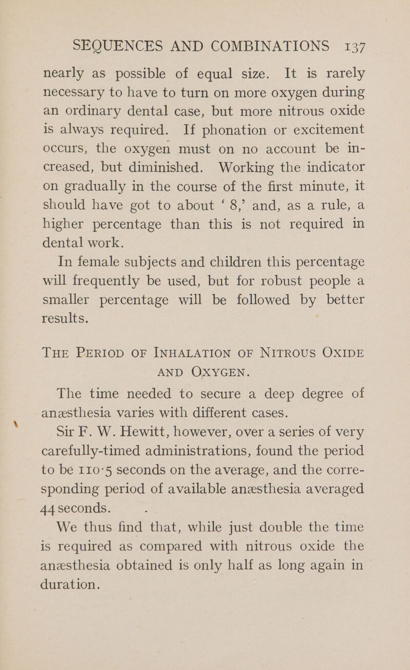 nearly as possible of equal size. It is rarely necessary to have to turn on more oxygen during an ordinary dental case, but more nitrous oxide is always required. If phonation or excitement occurs, the oxygen must on no account be in- creased, but diminished. Working the indicator on gradually in the course of the first minute, it should have got to about ‘ 8,’ and, as a rule, a higher percentage than this is not required in dental work. In female subjects and children this percentage will frequently be used, but for robust people a smaller percentage will be followed by better results. THE PERIOD OF INHALATION OF NITROUS OXIDE AND OXYGEN. The time needed to secure a deep degree of anesthesia varies with different cases. Sir F. W. Hewitt, however, over a series of very carefully-timed administrations, found the period to be 110°5 seconds on the average, and the corre- sponding period of available anesthesia averaged 44 seconds. We thus find that, while just double the time is required as compared with nitrous oxide the anesthesia obtained is only half as long again in duration.